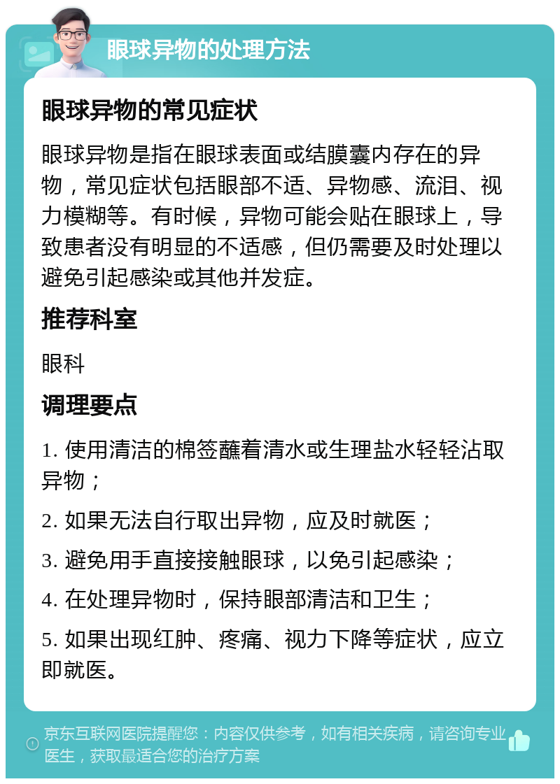 眼球异物的处理方法 眼球异物的常见症状 眼球异物是指在眼球表面或结膜囊内存在的异物，常见症状包括眼部不适、异物感、流泪、视力模糊等。有时候，异物可能会贴在眼球上，导致患者没有明显的不适感，但仍需要及时处理以避免引起感染或其他并发症。 推荐科室 眼科 调理要点 1. 使用清洁的棉签蘸着清水或生理盐水轻轻沾取异物； 2. 如果无法自行取出异物，应及时就医； 3. 避免用手直接接触眼球，以免引起感染； 4. 在处理异物时，保持眼部清洁和卫生； 5. 如果出现红肿、疼痛、视力下降等症状，应立即就医。