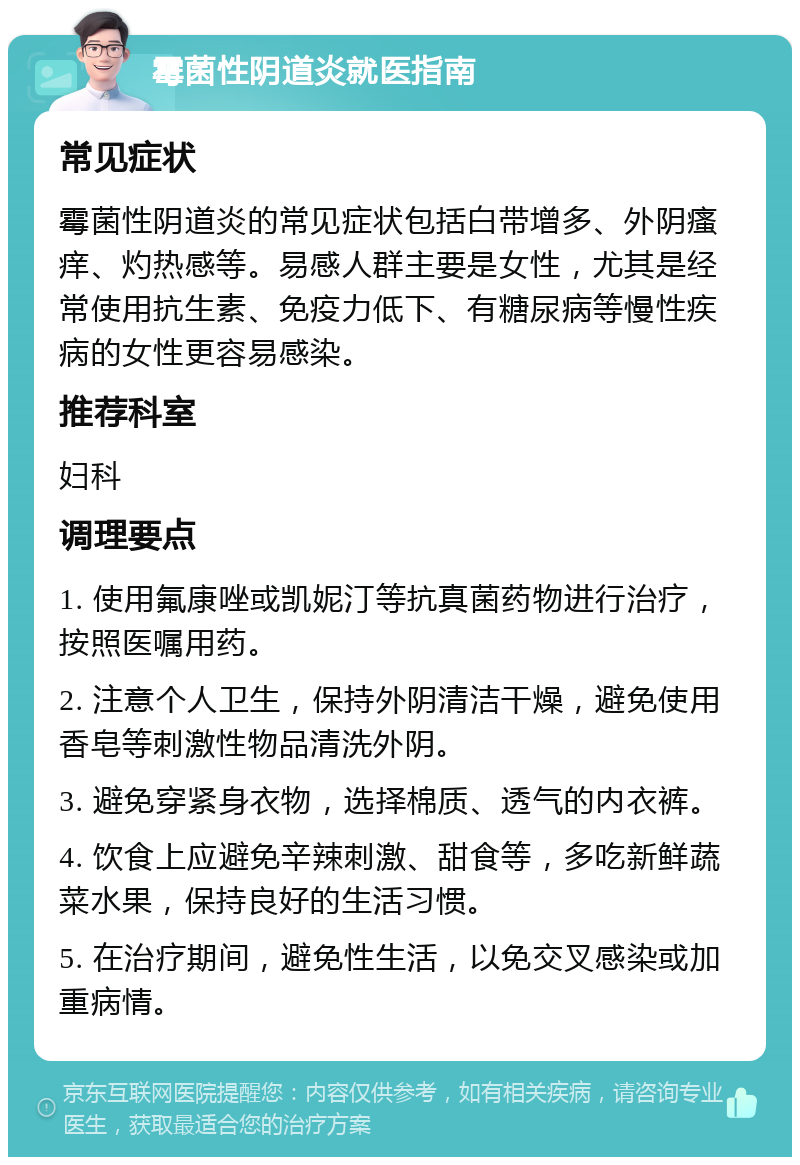 霉菌性阴道炎就医指南 常见症状 霉菌性阴道炎的常见症状包括白带增多、外阴瘙痒、灼热感等。易感人群主要是女性，尤其是经常使用抗生素、免疫力低下、有糖尿病等慢性疾病的女性更容易感染。 推荐科室 妇科 调理要点 1. 使用氟康唑或凯妮汀等抗真菌药物进行治疗，按照医嘱用药。 2. 注意个人卫生，保持外阴清洁干燥，避免使用香皂等刺激性物品清洗外阴。 3. 避免穿紧身衣物，选择棉质、透气的内衣裤。 4. 饮食上应避免辛辣刺激、甜食等，多吃新鲜蔬菜水果，保持良好的生活习惯。 5. 在治疗期间，避免性生活，以免交叉感染或加重病情。