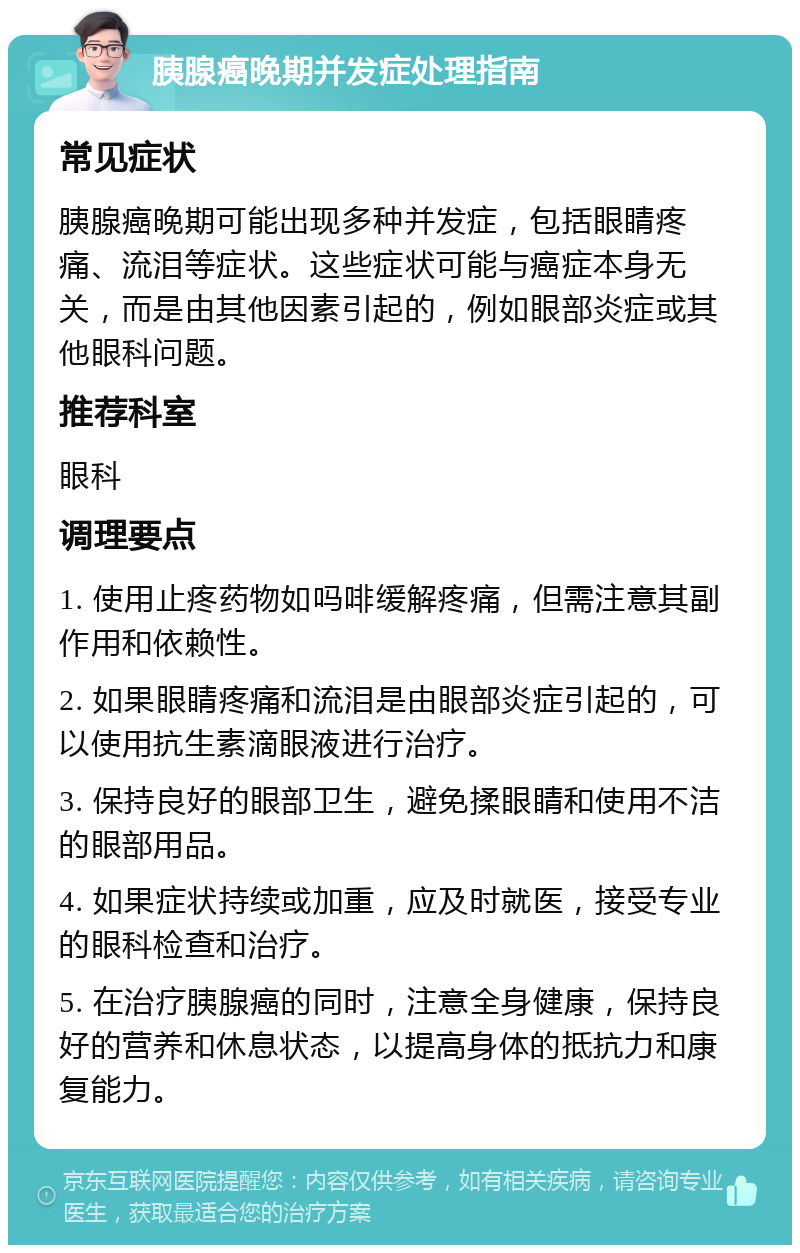 胰腺癌晚期并发症处理指南 常见症状 胰腺癌晚期可能出现多种并发症，包括眼睛疼痛、流泪等症状。这些症状可能与癌症本身无关，而是由其他因素引起的，例如眼部炎症或其他眼科问题。 推荐科室 眼科 调理要点 1. 使用止疼药物如吗啡缓解疼痛，但需注意其副作用和依赖性。 2. 如果眼睛疼痛和流泪是由眼部炎症引起的，可以使用抗生素滴眼液进行治疗。 3. 保持良好的眼部卫生，避免揉眼睛和使用不洁的眼部用品。 4. 如果症状持续或加重，应及时就医，接受专业的眼科检查和治疗。 5. 在治疗胰腺癌的同时，注意全身健康，保持良好的营养和休息状态，以提高身体的抵抗力和康复能力。