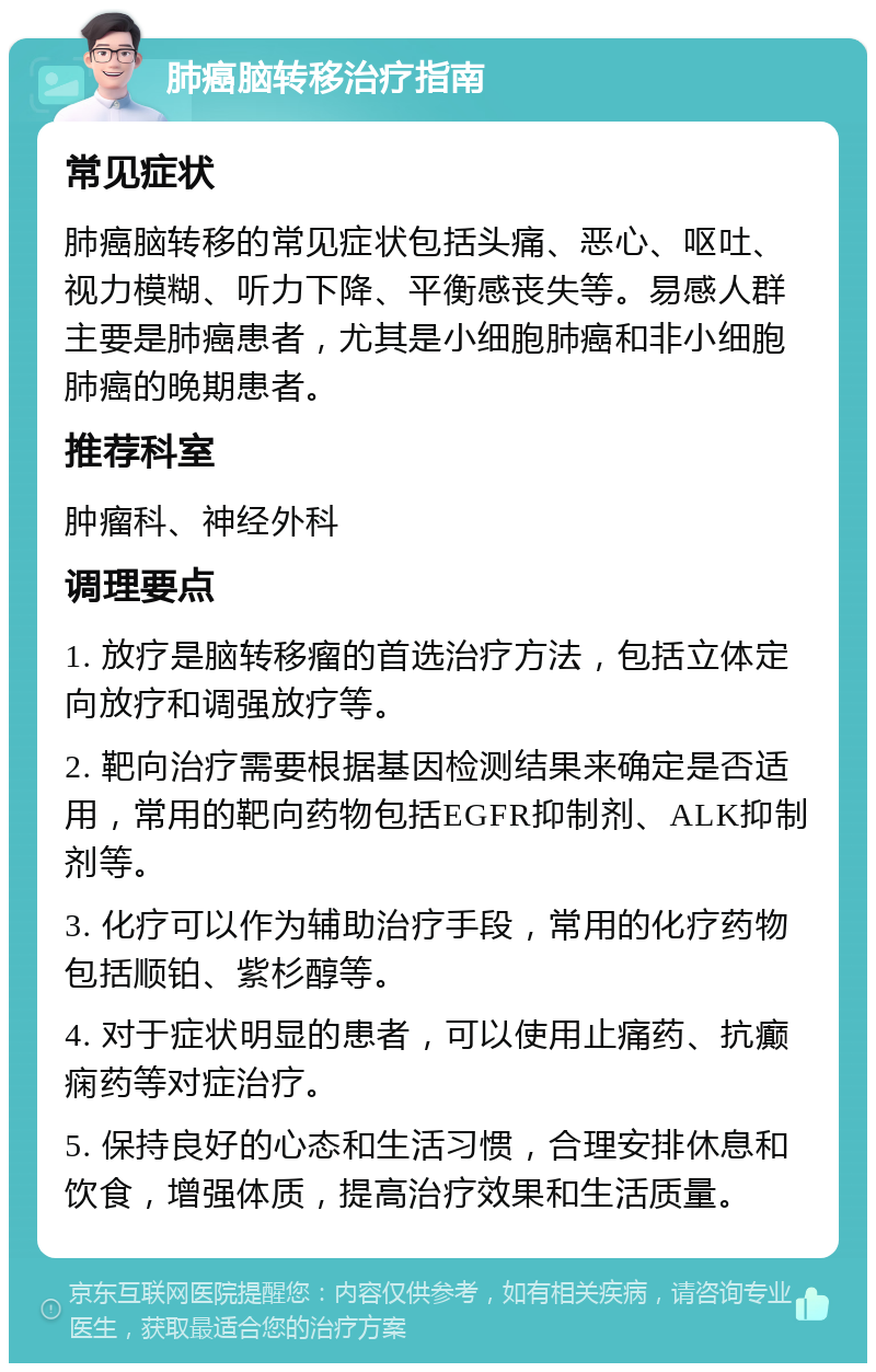 肺癌脑转移治疗指南 常见症状 肺癌脑转移的常见症状包括头痛、恶心、呕吐、视力模糊、听力下降、平衡感丧失等。易感人群主要是肺癌患者，尤其是小细胞肺癌和非小细胞肺癌的晚期患者。 推荐科室 肿瘤科、神经外科 调理要点 1. 放疗是脑转移瘤的首选治疗方法，包括立体定向放疗和调强放疗等。 2. 靶向治疗需要根据基因检测结果来确定是否适用，常用的靶向药物包括EGFR抑制剂、ALK抑制剂等。 3. 化疗可以作为辅助治疗手段，常用的化疗药物包括顺铂、紫杉醇等。 4. 对于症状明显的患者，可以使用止痛药、抗癫痫药等对症治疗。 5. 保持良好的心态和生活习惯，合理安排休息和饮食，增强体质，提高治疗效果和生活质量。