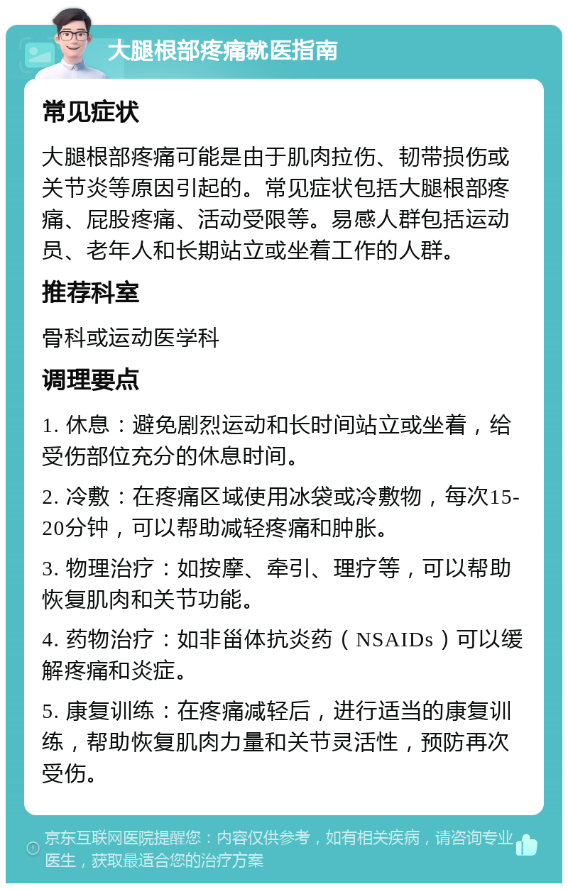 大腿根部疼痛就医指南 常见症状 大腿根部疼痛可能是由于肌肉拉伤、韧带损伤或关节炎等原因引起的。常见症状包括大腿根部疼痛、屁股疼痛、活动受限等。易感人群包括运动员、老年人和长期站立或坐着工作的人群。 推荐科室 骨科或运动医学科 调理要点 1. 休息：避免剧烈运动和长时间站立或坐着，给受伤部位充分的休息时间。 2. 冷敷：在疼痛区域使用冰袋或冷敷物，每次15-20分钟，可以帮助减轻疼痛和肿胀。 3. 物理治疗：如按摩、牵引、理疗等，可以帮助恢复肌肉和关节功能。 4. 药物治疗：如非甾体抗炎药（NSAIDs）可以缓解疼痛和炎症。 5. 康复训练：在疼痛减轻后，进行适当的康复训练，帮助恢复肌肉力量和关节灵活性，预防再次受伤。