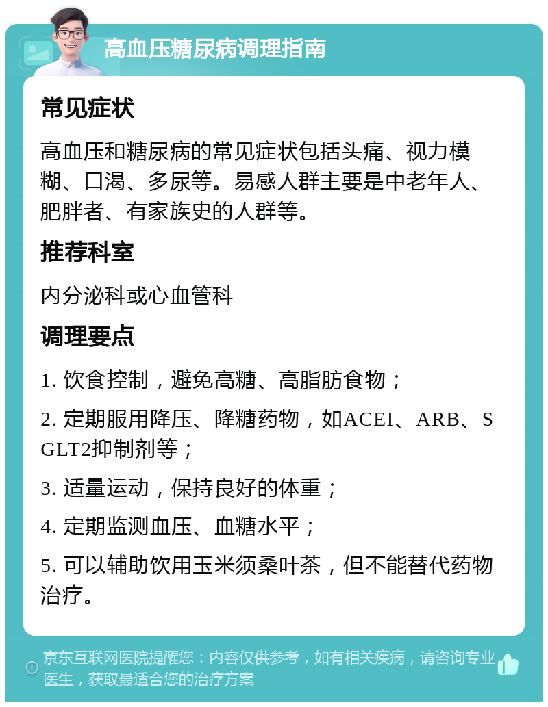 高血压糖尿病调理指南 常见症状 高血压和糖尿病的常见症状包括头痛、视力模糊、口渴、多尿等。易感人群主要是中老年人、肥胖者、有家族史的人群等。 推荐科室 内分泌科或心血管科 调理要点 1. 饮食控制，避免高糖、高脂肪食物； 2. 定期服用降压、降糖药物，如ACEI、ARB、SGLT2抑制剂等； 3. 适量运动，保持良好的体重； 4. 定期监测血压、血糖水平； 5. 可以辅助饮用玉米须桑叶茶，但不能替代药物治疗。