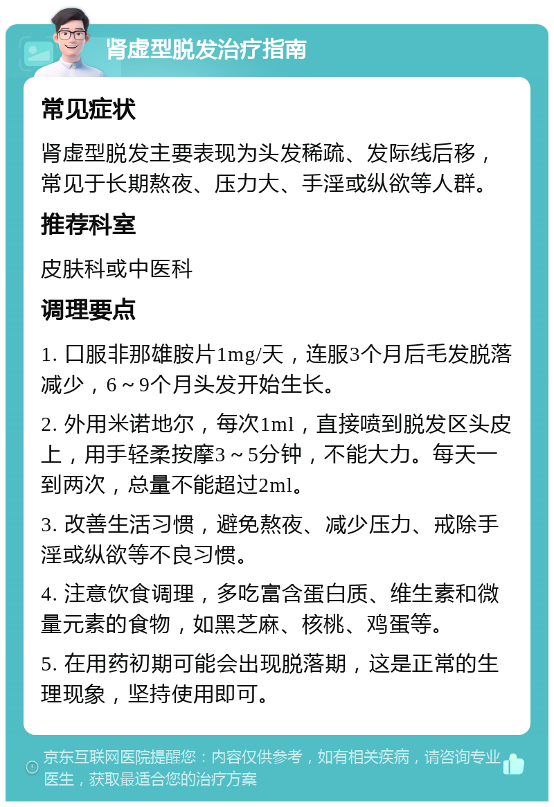 肾虚型脱发治疗指南 常见症状 肾虚型脱发主要表现为头发稀疏、发际线后移，常见于长期熬夜、压力大、手淫或纵欲等人群。 推荐科室 皮肤科或中医科 调理要点 1. 口服非那雄胺片1mg/天，连服3个月后毛发脱落减少，6～9个月头发开始生长。 2. 外用米诺地尔，每次1ml，直接喷到脱发区头皮上，用手轻柔按摩3～5分钟，不能大力。每天一到两次，总量不能超过2ml。 3. 改善生活习惯，避免熬夜、减少压力、戒除手淫或纵欲等不良习惯。 4. 注意饮食调理，多吃富含蛋白质、维生素和微量元素的食物，如黑芝麻、核桃、鸡蛋等。 5. 在用药初期可能会出现脱落期，这是正常的生理现象，坚持使用即可。