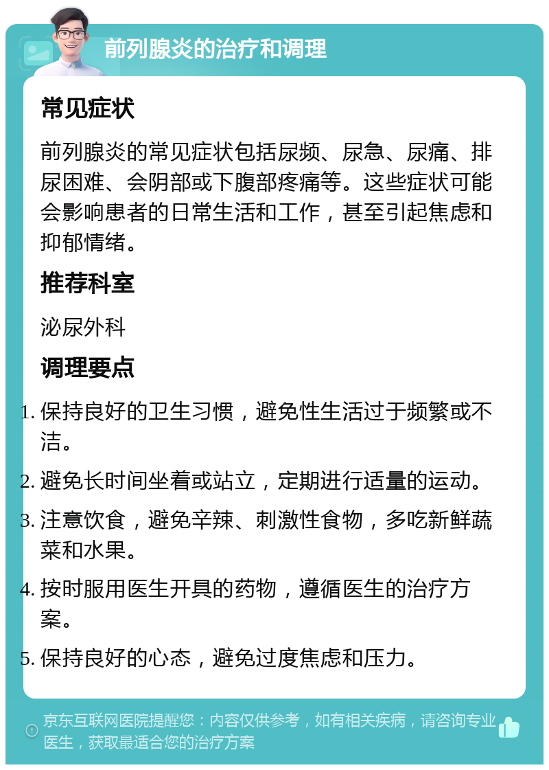 前列腺炎的治疗和调理 常见症状 前列腺炎的常见症状包括尿频、尿急、尿痛、排尿困难、会阴部或下腹部疼痛等。这些症状可能会影响患者的日常生活和工作，甚至引起焦虑和抑郁情绪。 推荐科室 泌尿外科 调理要点 保持良好的卫生习惯，避免性生活过于频繁或不洁。 避免长时间坐着或站立，定期进行适量的运动。 注意饮食，避免辛辣、刺激性食物，多吃新鲜蔬菜和水果。 按时服用医生开具的药物，遵循医生的治疗方案。 保持良好的心态，避免过度焦虑和压力。