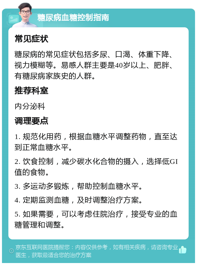 糖尿病血糖控制指南 常见症状 糖尿病的常见症状包括多尿、口渴、体重下降、视力模糊等。易感人群主要是40岁以上、肥胖、有糖尿病家族史的人群。 推荐科室 内分泌科 调理要点 1. 规范化用药，根据血糖水平调整药物，直至达到正常血糖水平。 2. 饮食控制，减少碳水化合物的摄入，选择低GI值的食物。 3. 多运动多锻炼，帮助控制血糖水平。 4. 定期监测血糖，及时调整治疗方案。 5. 如果需要，可以考虑住院治疗，接受专业的血糖管理和调整。