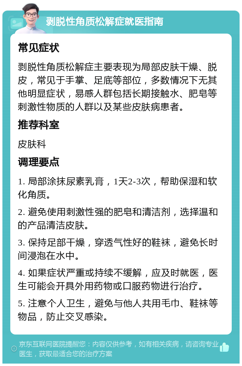 剥脱性角质松解症就医指南 常见症状 剥脱性角质松解症主要表现为局部皮肤干燥、脱皮，常见于手掌、足底等部位，多数情况下无其他明显症状，易感人群包括长期接触水、肥皂等刺激性物质的人群以及某些皮肤病患者。 推荐科室 皮肤科 调理要点 1. 局部涂抹尿素乳膏，1天2-3次，帮助保湿和软化角质。 2. 避免使用刺激性强的肥皂和清洁剂，选择温和的产品清洁皮肤。 3. 保持足部干燥，穿透气性好的鞋袜，避免长时间浸泡在水中。 4. 如果症状严重或持续不缓解，应及时就医，医生可能会开具外用药物或口服药物进行治疗。 5. 注意个人卫生，避免与他人共用毛巾、鞋袜等物品，防止交叉感染。