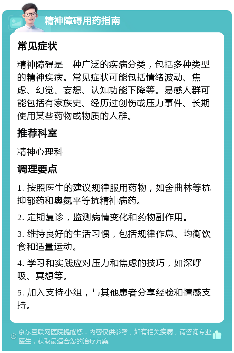 精神障碍用药指南 常见症状 精神障碍是一种广泛的疾病分类，包括多种类型的精神疾病。常见症状可能包括情绪波动、焦虑、幻觉、妄想、认知功能下降等。易感人群可能包括有家族史、经历过创伤或压力事件、长期使用某些药物或物质的人群。 推荐科室 精神心理科 调理要点 1. 按照医生的建议规律服用药物，如舍曲林等抗抑郁药和奥氮平等抗精神病药。 2. 定期复诊，监测病情变化和药物副作用。 3. 维持良好的生活习惯，包括规律作息、均衡饮食和适量运动。 4. 学习和实践应对压力和焦虑的技巧，如深呼吸、冥想等。 5. 加入支持小组，与其他患者分享经验和情感支持。