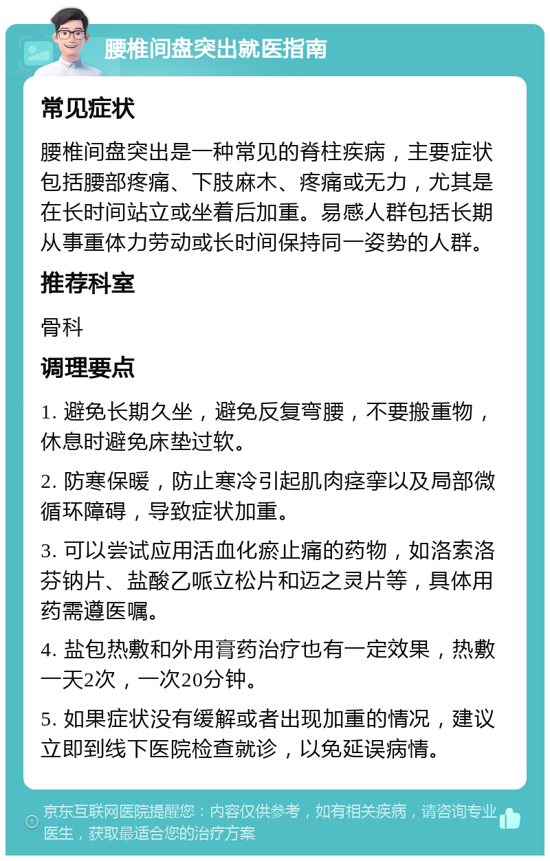 腰椎间盘突出就医指南 常见症状 腰椎间盘突出是一种常见的脊柱疾病，主要症状包括腰部疼痛、下肢麻木、疼痛或无力，尤其是在长时间站立或坐着后加重。易感人群包括长期从事重体力劳动或长时间保持同一姿势的人群。 推荐科室 骨科 调理要点 1. 避免长期久坐，避免反复弯腰，不要搬重物，休息时避免床垫过软。 2. 防寒保暖，防止寒冷引起肌肉痉挛以及局部微循环障碍，导致症状加重。 3. 可以尝试应用活血化瘀止痛的药物，如洛索洛芬钠片、盐酸乙哌立松片和迈之灵片等，具体用药需遵医嘱。 4. 盐包热敷和外用膏药治疗也有一定效果，热敷一天2次，一次20分钟。 5. 如果症状没有缓解或者出现加重的情况，建议立即到线下医院检查就诊，以免延误病情。