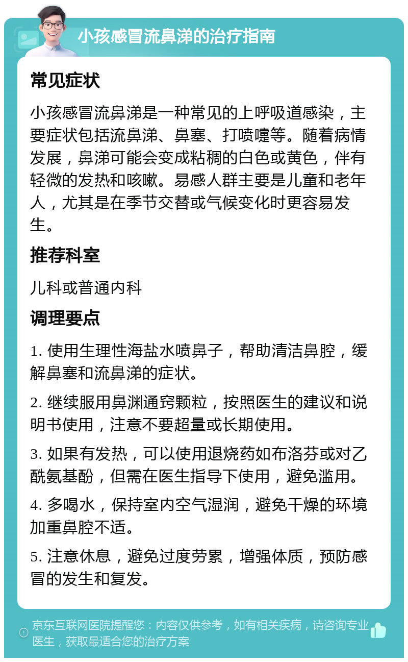 小孩感冒流鼻涕的治疗指南 常见症状 小孩感冒流鼻涕是一种常见的上呼吸道感染，主要症状包括流鼻涕、鼻塞、打喷嚏等。随着病情发展，鼻涕可能会变成粘稠的白色或黄色，伴有轻微的发热和咳嗽。易感人群主要是儿童和老年人，尤其是在季节交替或气候变化时更容易发生。 推荐科室 儿科或普通内科 调理要点 1. 使用生理性海盐水喷鼻子，帮助清洁鼻腔，缓解鼻塞和流鼻涕的症状。 2. 继续服用鼻渊通窍颗粒，按照医生的建议和说明书使用，注意不要超量或长期使用。 3. 如果有发热，可以使用退烧药如布洛芬或对乙酰氨基酚，但需在医生指导下使用，避免滥用。 4. 多喝水，保持室内空气湿润，避免干燥的环境加重鼻腔不适。 5. 注意休息，避免过度劳累，增强体质，预防感冒的发生和复发。