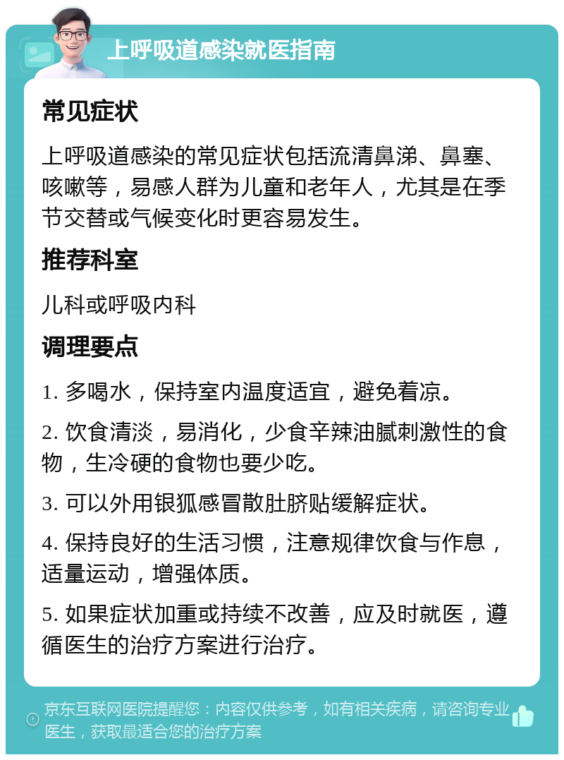 上呼吸道感染就医指南 常见症状 上呼吸道感染的常见症状包括流清鼻涕、鼻塞、咳嗽等，易感人群为儿童和老年人，尤其是在季节交替或气候变化时更容易发生。 推荐科室 儿科或呼吸内科 调理要点 1. 多喝水，保持室内温度适宜，避免着凉。 2. 饮食清淡，易消化，少食辛辣油腻刺激性的食物，生冷硬的食物也要少吃。 3. 可以外用银狐感冒散肚脐贴缓解症状。 4. 保持良好的生活习惯，注意规律饮食与作息，适量运动，增强体质。 5. 如果症状加重或持续不改善，应及时就医，遵循医生的治疗方案进行治疗。