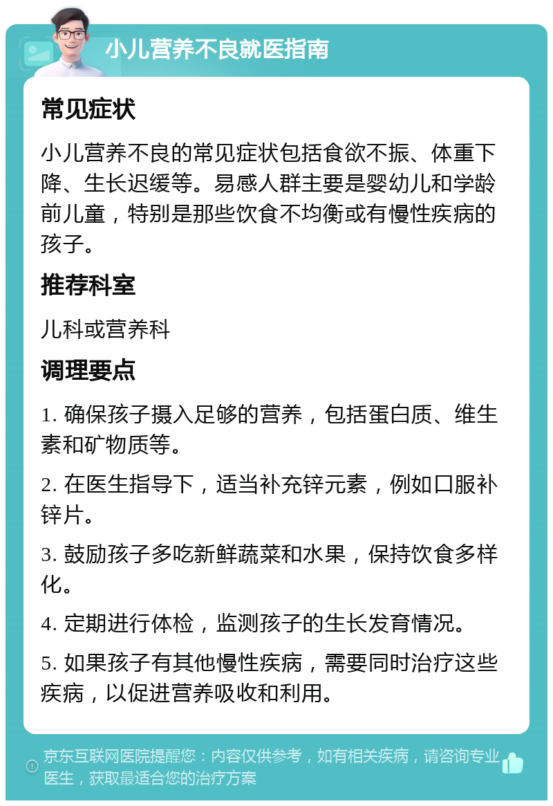 小儿营养不良就医指南 常见症状 小儿营养不良的常见症状包括食欲不振、体重下降、生长迟缓等。易感人群主要是婴幼儿和学龄前儿童，特别是那些饮食不均衡或有慢性疾病的孩子。 推荐科室 儿科或营养科 调理要点 1. 确保孩子摄入足够的营养，包括蛋白质、维生素和矿物质等。 2. 在医生指导下，适当补充锌元素，例如口服补锌片。 3. 鼓励孩子多吃新鲜蔬菜和水果，保持饮食多样化。 4. 定期进行体检，监测孩子的生长发育情况。 5. 如果孩子有其他慢性疾病，需要同时治疗这些疾病，以促进营养吸收和利用。