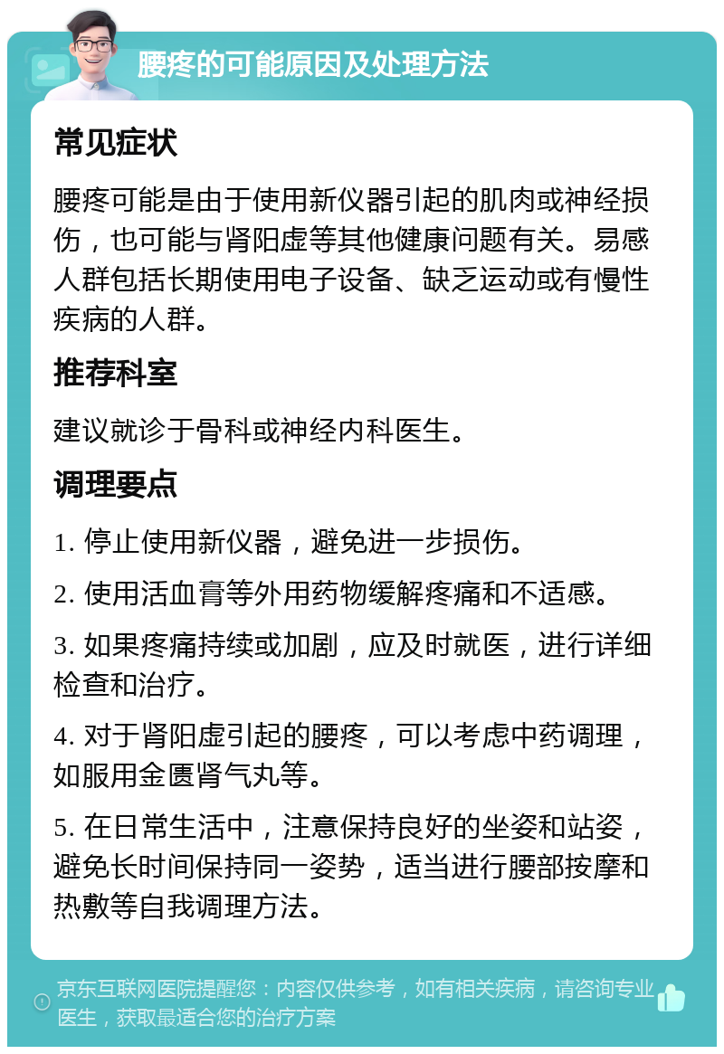 腰疼的可能原因及处理方法 常见症状 腰疼可能是由于使用新仪器引起的肌肉或神经损伤，也可能与肾阳虚等其他健康问题有关。易感人群包括长期使用电子设备、缺乏运动或有慢性疾病的人群。 推荐科室 建议就诊于骨科或神经内科医生。 调理要点 1. 停止使用新仪器，避免进一步损伤。 2. 使用活血膏等外用药物缓解疼痛和不适感。 3. 如果疼痛持续或加剧，应及时就医，进行详细检查和治疗。 4. 对于肾阳虚引起的腰疼，可以考虑中药调理，如服用金匮肾气丸等。 5. 在日常生活中，注意保持良好的坐姿和站姿，避免长时间保持同一姿势，适当进行腰部按摩和热敷等自我调理方法。