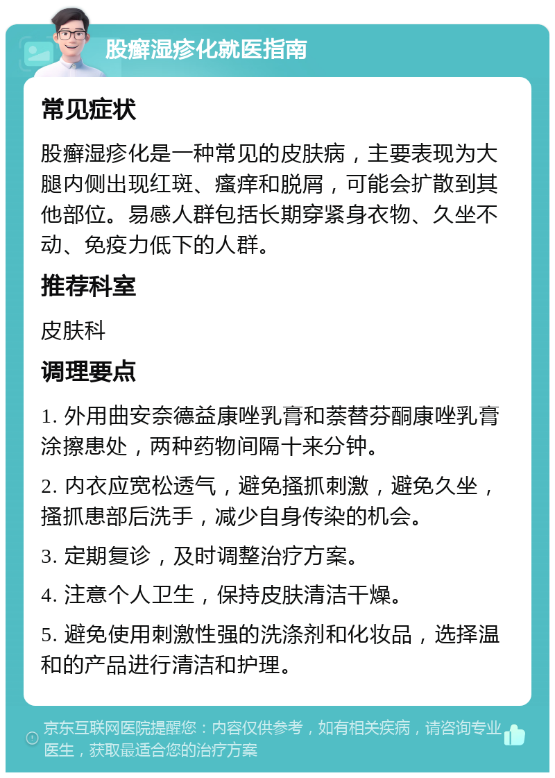 股癣湿疹化就医指南 常见症状 股癣湿疹化是一种常见的皮肤病，主要表现为大腿内侧出现红斑、瘙痒和脱屑，可能会扩散到其他部位。易感人群包括长期穿紧身衣物、久坐不动、免疫力低下的人群。 推荐科室 皮肤科 调理要点 1. 外用曲安奈德益康唑乳膏和萘替芬酮康唑乳膏涂擦患处，两种药物间隔十来分钟。 2. 内衣应宽松透气，避免搔抓刺激，避免久坐，搔抓患部后洗手，减少自身传染的机会。 3. 定期复诊，及时调整治疗方案。 4. 注意个人卫生，保持皮肤清洁干燥。 5. 避免使用刺激性强的洗涤剂和化妆品，选择温和的产品进行清洁和护理。