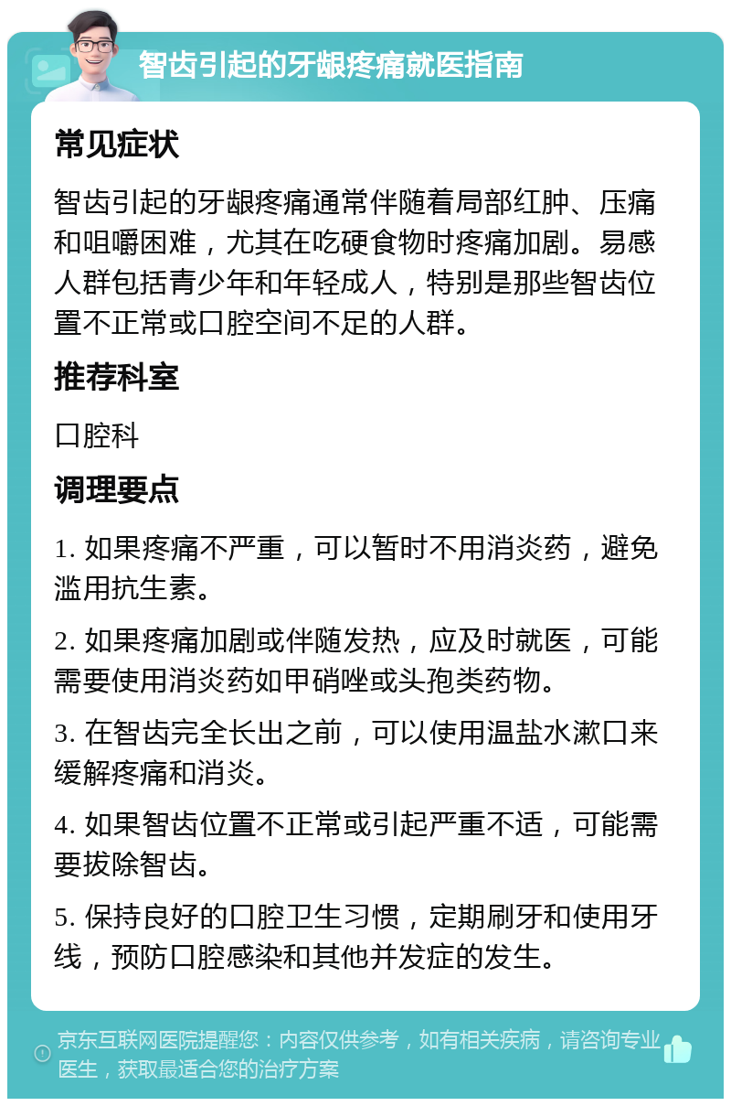 智齿引起的牙龈疼痛就医指南 常见症状 智齿引起的牙龈疼痛通常伴随着局部红肿、压痛和咀嚼困难，尤其在吃硬食物时疼痛加剧。易感人群包括青少年和年轻成人，特别是那些智齿位置不正常或口腔空间不足的人群。 推荐科室 口腔科 调理要点 1. 如果疼痛不严重，可以暂时不用消炎药，避免滥用抗生素。 2. 如果疼痛加剧或伴随发热，应及时就医，可能需要使用消炎药如甲硝唑或头孢类药物。 3. 在智齿完全长出之前，可以使用温盐水漱口来缓解疼痛和消炎。 4. 如果智齿位置不正常或引起严重不适，可能需要拔除智齿。 5. 保持良好的口腔卫生习惯，定期刷牙和使用牙线，预防口腔感染和其他并发症的发生。