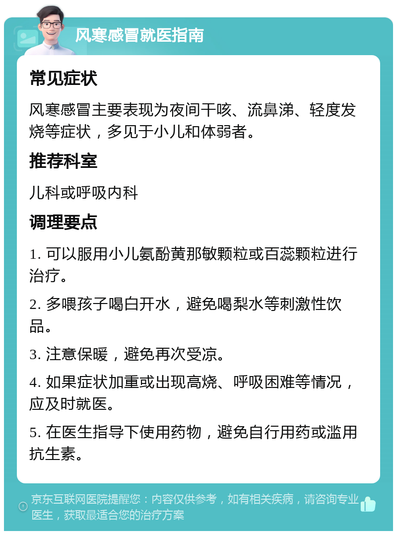 风寒感冒就医指南 常见症状 风寒感冒主要表现为夜间干咳、流鼻涕、轻度发烧等症状，多见于小儿和体弱者。 推荐科室 儿科或呼吸内科 调理要点 1. 可以服用小儿氨酚黄那敏颗粒或百蕊颗粒进行治疗。 2. 多喂孩子喝白开水，避免喝梨水等刺激性饮品。 3. 注意保暖，避免再次受凉。 4. 如果症状加重或出现高烧、呼吸困难等情况，应及时就医。 5. 在医生指导下使用药物，避免自行用药或滥用抗生素。