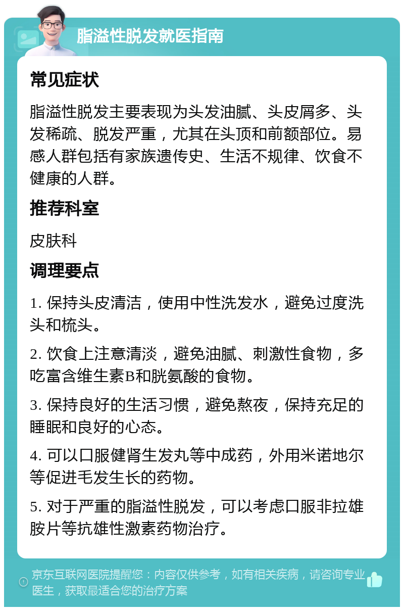 脂溢性脱发就医指南 常见症状 脂溢性脱发主要表现为头发油腻、头皮屑多、头发稀疏、脱发严重，尤其在头顶和前额部位。易感人群包括有家族遗传史、生活不规律、饮食不健康的人群。 推荐科室 皮肤科 调理要点 1. 保持头皮清洁，使用中性洗发水，避免过度洗头和梳头。 2. 饮食上注意清淡，避免油腻、刺激性食物，多吃富含维生素B和胱氨酸的食物。 3. 保持良好的生活习惯，避免熬夜，保持充足的睡眠和良好的心态。 4. 可以口服健肾生发丸等中成药，外用米诺地尔等促进毛发生长的药物。 5. 对于严重的脂溢性脱发，可以考虑口服非拉雄胺片等抗雄性激素药物治疗。