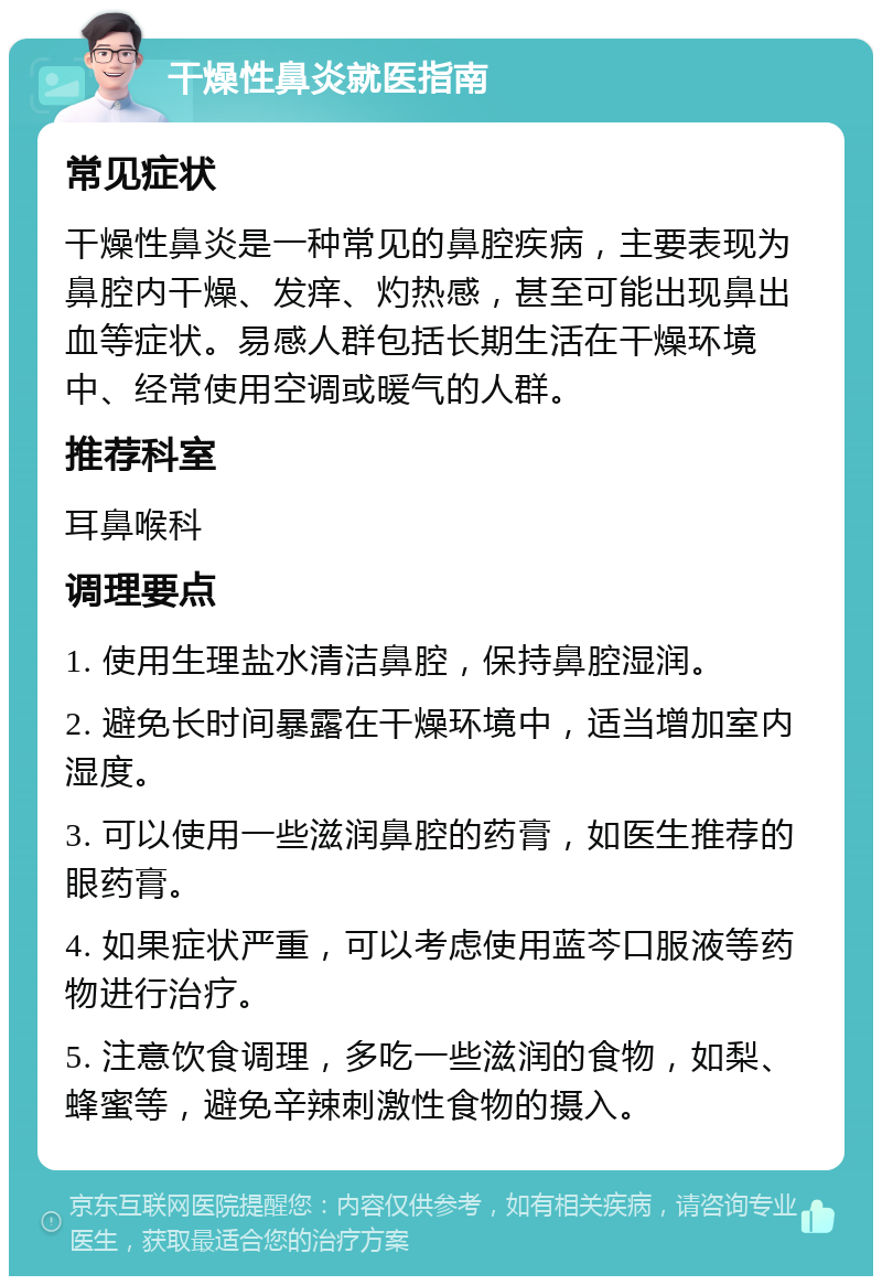 干燥性鼻炎就医指南 常见症状 干燥性鼻炎是一种常见的鼻腔疾病，主要表现为鼻腔内干燥、发痒、灼热感，甚至可能出现鼻出血等症状。易感人群包括长期生活在干燥环境中、经常使用空调或暖气的人群。 推荐科室 耳鼻喉科 调理要点 1. 使用生理盐水清洁鼻腔，保持鼻腔湿润。 2. 避免长时间暴露在干燥环境中，适当增加室内湿度。 3. 可以使用一些滋润鼻腔的药膏，如医生推荐的眼药膏。 4. 如果症状严重，可以考虑使用蓝芩口服液等药物进行治疗。 5. 注意饮食调理，多吃一些滋润的食物，如梨、蜂蜜等，避免辛辣刺激性食物的摄入。