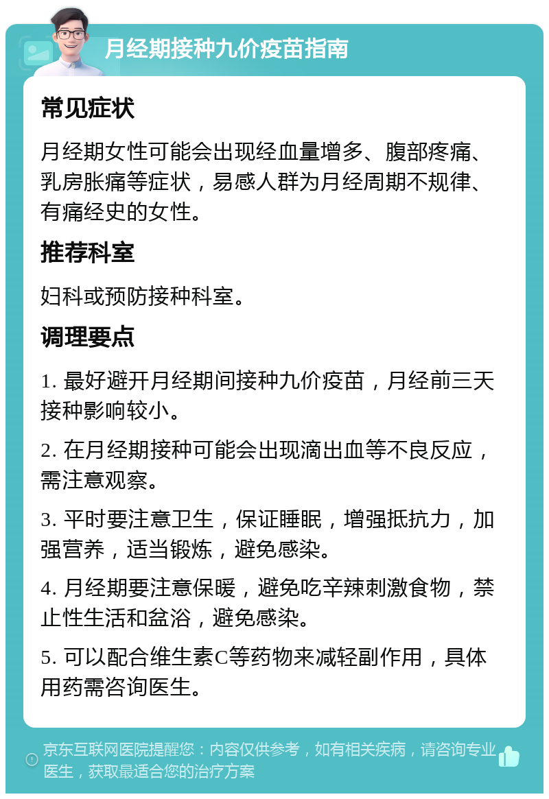 月经期接种九价疫苗指南 常见症状 月经期女性可能会出现经血量增多、腹部疼痛、乳房胀痛等症状，易感人群为月经周期不规律、有痛经史的女性。 推荐科室 妇科或预防接种科室。 调理要点 1. 最好避开月经期间接种九价疫苗，月经前三天接种影响较小。 2. 在月经期接种可能会出现滴出血等不良反应，需注意观察。 3. 平时要注意卫生，保证睡眠，增强抵抗力，加强营养，适当锻炼，避免感染。 4. 月经期要注意保暖，避免吃辛辣刺激食物，禁止性生活和盆浴，避免感染。 5. 可以配合维生素C等药物来减轻副作用，具体用药需咨询医生。