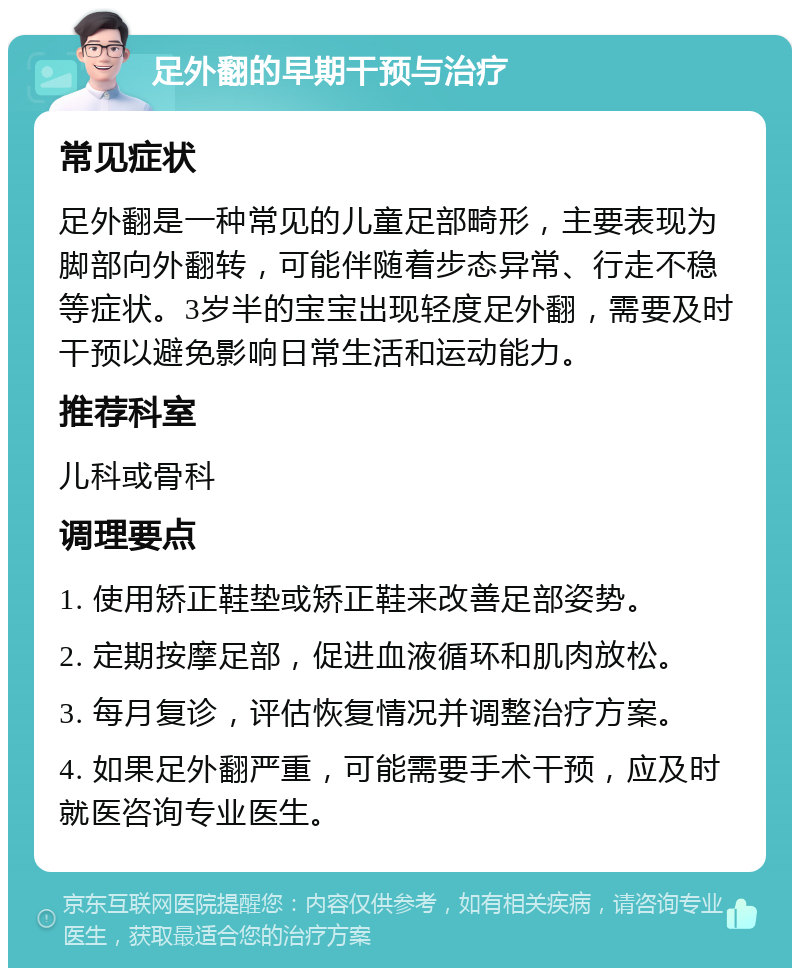 足外翻的早期干预与治疗 常见症状 足外翻是一种常见的儿童足部畸形，主要表现为脚部向外翻转，可能伴随着步态异常、行走不稳等症状。3岁半的宝宝出现轻度足外翻，需要及时干预以避免影响日常生活和运动能力。 推荐科室 儿科或骨科 调理要点 1. 使用矫正鞋垫或矫正鞋来改善足部姿势。 2. 定期按摩足部，促进血液循环和肌肉放松。 3. 每月复诊，评估恢复情况并调整治疗方案。 4. 如果足外翻严重，可能需要手术干预，应及时就医咨询专业医生。