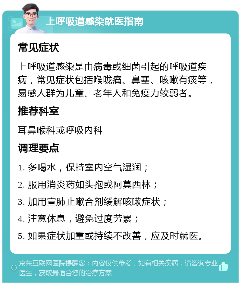 上呼吸道感染就医指南 常见症状 上呼吸道感染是由病毒或细菌引起的呼吸道疾病，常见症状包括喉咙痛、鼻塞、咳嗽有痰等，易感人群为儿童、老年人和免疫力较弱者。 推荐科室 耳鼻喉科或呼吸内科 调理要点 1. 多喝水，保持室内空气湿润； 2. 服用消炎药如头孢或阿莫西林； 3. 加用宣肺止嗽合剂缓解咳嗽症状； 4. 注意休息，避免过度劳累； 5. 如果症状加重或持续不改善，应及时就医。