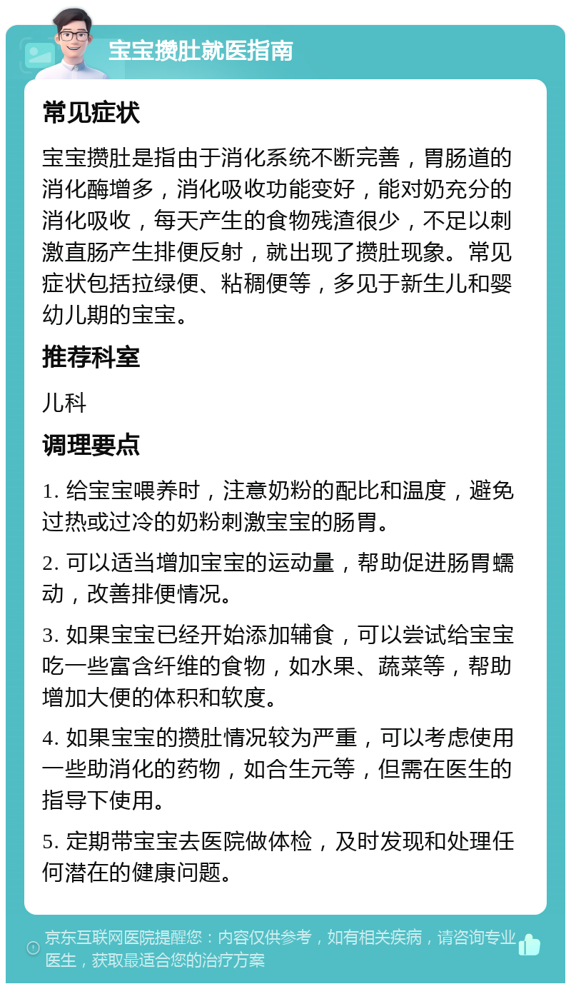 宝宝攒肚就医指南 常见症状 宝宝攒肚是指由于消化系统不断完善，胃肠道的消化酶增多，消化吸收功能变好，能对奶充分的消化吸收，每天产生的食物残渣很少，不足以刺激直肠产生排便反射，就出现了攒肚现象。常见症状包括拉绿便、粘稠便等，多见于新生儿和婴幼儿期的宝宝。 推荐科室 儿科 调理要点 1. 给宝宝喂养时，注意奶粉的配比和温度，避免过热或过冷的奶粉刺激宝宝的肠胃。 2. 可以适当增加宝宝的运动量，帮助促进肠胃蠕动，改善排便情况。 3. 如果宝宝已经开始添加辅食，可以尝试给宝宝吃一些富含纤维的食物，如水果、蔬菜等，帮助增加大便的体积和软度。 4. 如果宝宝的攒肚情况较为严重，可以考虑使用一些助消化的药物，如合生元等，但需在医生的指导下使用。 5. 定期带宝宝去医院做体检，及时发现和处理任何潜在的健康问题。