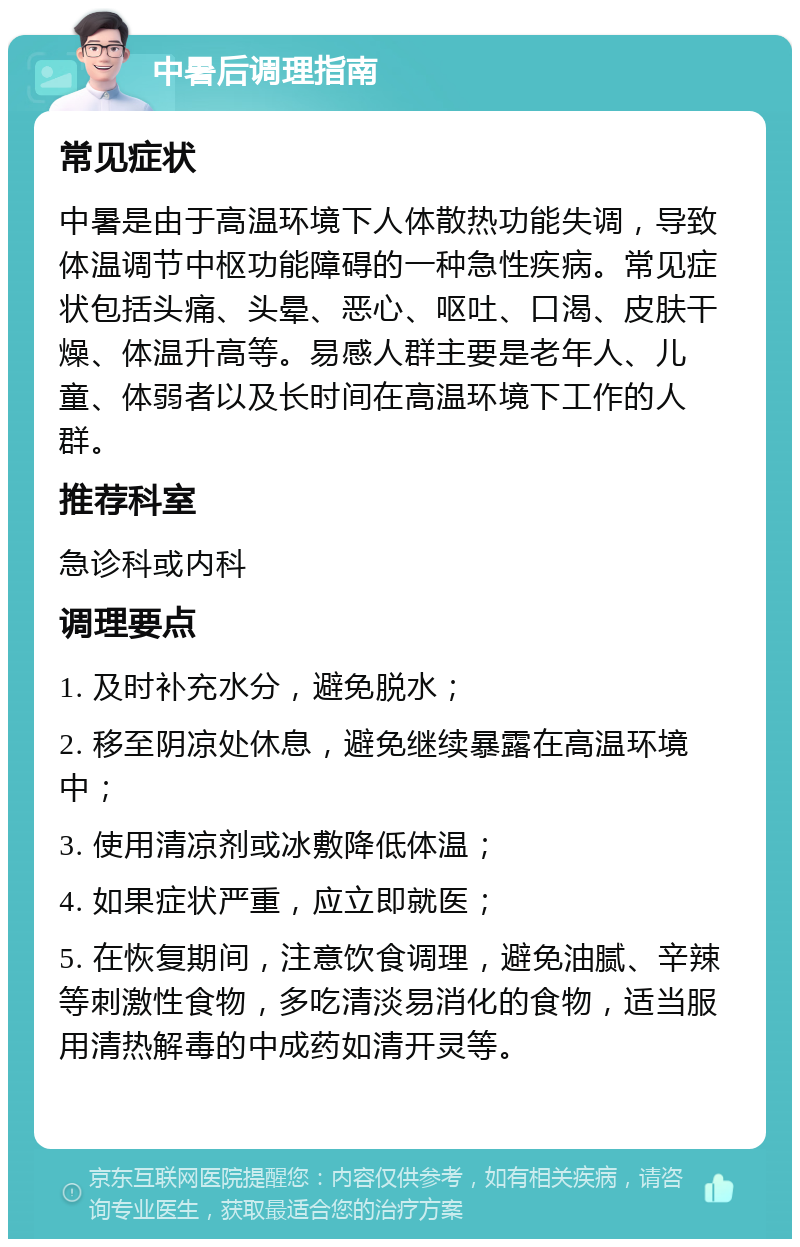 中暑后调理指南 常见症状 中暑是由于高温环境下人体散热功能失调，导致体温调节中枢功能障碍的一种急性疾病。常见症状包括头痛、头晕、恶心、呕吐、口渴、皮肤干燥、体温升高等。易感人群主要是老年人、儿童、体弱者以及长时间在高温环境下工作的人群。 推荐科室 急诊科或内科 调理要点 1. 及时补充水分，避免脱水； 2. 移至阴凉处休息，避免继续暴露在高温环境中； 3. 使用清凉剂或冰敷降低体温； 4. 如果症状严重，应立即就医； 5. 在恢复期间，注意饮食调理，避免油腻、辛辣等刺激性食物，多吃清淡易消化的食物，适当服用清热解毒的中成药如清开灵等。