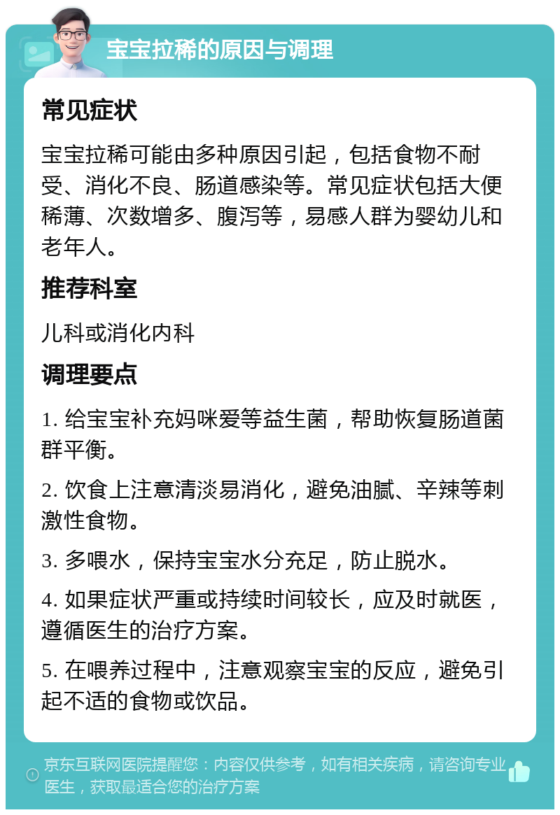 宝宝拉稀的原因与调理 常见症状 宝宝拉稀可能由多种原因引起，包括食物不耐受、消化不良、肠道感染等。常见症状包括大便稀薄、次数增多、腹泻等，易感人群为婴幼儿和老年人。 推荐科室 儿科或消化内科 调理要点 1. 给宝宝补充妈咪爱等益生菌，帮助恢复肠道菌群平衡。 2. 饮食上注意清淡易消化，避免油腻、辛辣等刺激性食物。 3. 多喂水，保持宝宝水分充足，防止脱水。 4. 如果症状严重或持续时间较长，应及时就医，遵循医生的治疗方案。 5. 在喂养过程中，注意观察宝宝的反应，避免引起不适的食物或饮品。