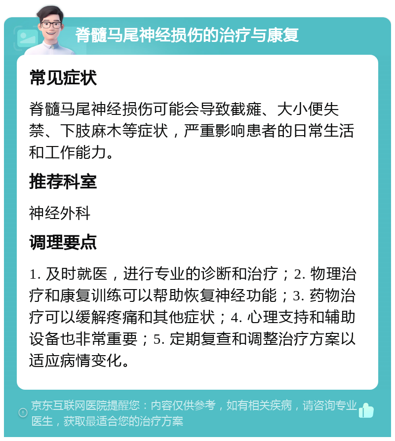 脊髓马尾神经损伤的治疗与康复 常见症状 脊髓马尾神经损伤可能会导致截瘫、大小便失禁、下肢麻木等症状，严重影响患者的日常生活和工作能力。 推荐科室 神经外科 调理要点 1. 及时就医，进行专业的诊断和治疗；2. 物理治疗和康复训练可以帮助恢复神经功能；3. 药物治疗可以缓解疼痛和其他症状；4. 心理支持和辅助设备也非常重要；5. 定期复查和调整治疗方案以适应病情变化。