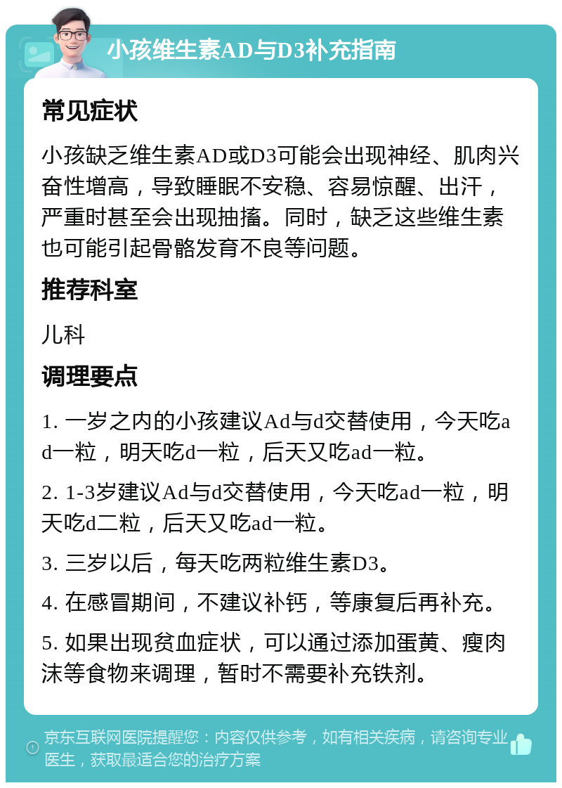 小孩维生素AD与D3补充指南 常见症状 小孩缺乏维生素AD或D3可能会出现神经、肌肉兴奋性增高，导致睡眠不安稳、容易惊醒、出汗，严重时甚至会出现抽搐。同时，缺乏这些维生素也可能引起骨骼发育不良等问题。 推荐科室 儿科 调理要点 1. 一岁之内的小孩建议Ad与d交替使用，今天吃ad一粒，明天吃d一粒，后天又吃ad一粒。 2. 1-3岁建议Ad与d交替使用，今天吃ad一粒，明天吃d二粒，后天又吃ad一粒。 3. 三岁以后，每天吃两粒维生素D3。 4. 在感冒期间，不建议补钙，等康复后再补充。 5. 如果出现贫血症状，可以通过添加蛋黄、瘦肉沫等食物来调理，暂时不需要补充铁剂。