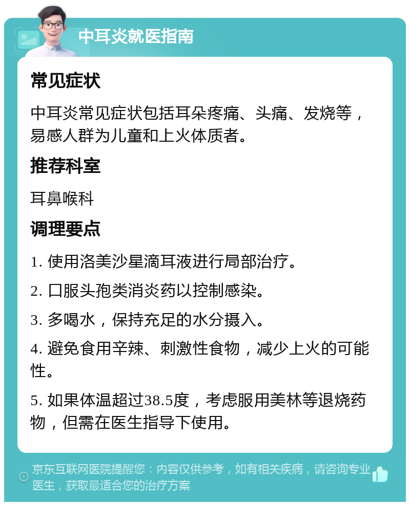 中耳炎就医指南 常见症状 中耳炎常见症状包括耳朵疼痛、头痛、发烧等，易感人群为儿童和上火体质者。 推荐科室 耳鼻喉科 调理要点 1. 使用洛美沙星滴耳液进行局部治疗。 2. 口服头孢类消炎药以控制感染。 3. 多喝水，保持充足的水分摄入。 4. 避免食用辛辣、刺激性食物，减少上火的可能性。 5. 如果体温超过38.5度，考虑服用美林等退烧药物，但需在医生指导下使用。