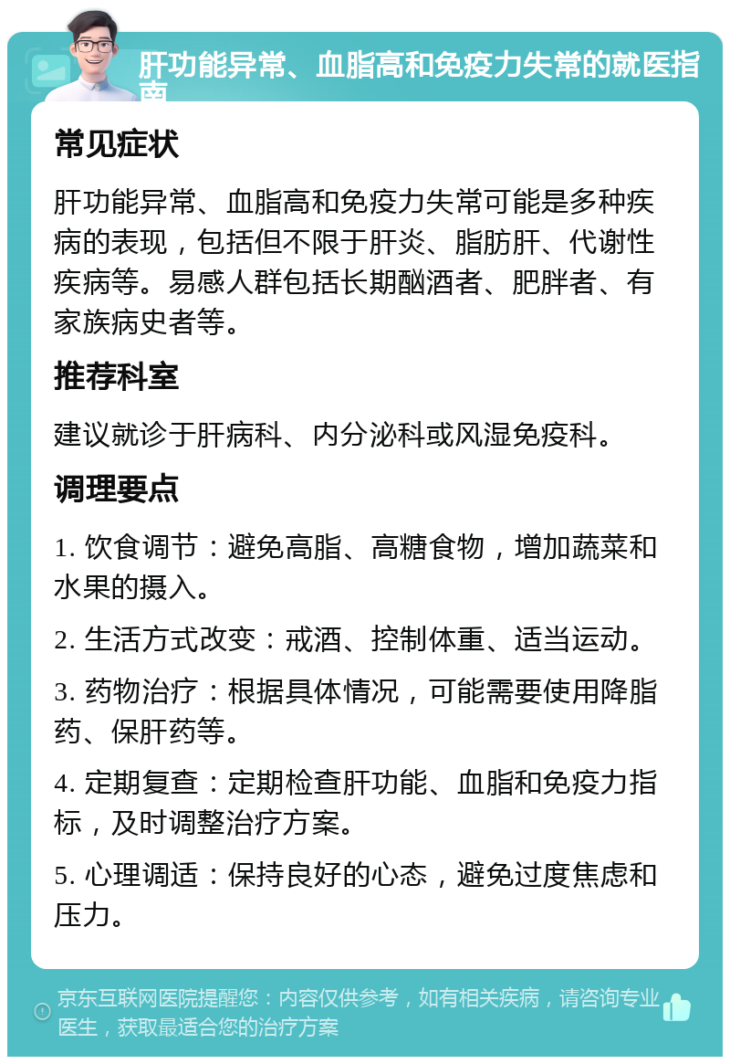 肝功能异常、血脂高和免疫力失常的就医指南 常见症状 肝功能异常、血脂高和免疫力失常可能是多种疾病的表现，包括但不限于肝炎、脂肪肝、代谢性疾病等。易感人群包括长期酗酒者、肥胖者、有家族病史者等。 推荐科室 建议就诊于肝病科、内分泌科或风湿免疫科。 调理要点 1. 饮食调节：避免高脂、高糖食物，增加蔬菜和水果的摄入。 2. 生活方式改变：戒酒、控制体重、适当运动。 3. 药物治疗：根据具体情况，可能需要使用降脂药、保肝药等。 4. 定期复查：定期检查肝功能、血脂和免疫力指标，及时调整治疗方案。 5. 心理调适：保持良好的心态，避免过度焦虑和压力。