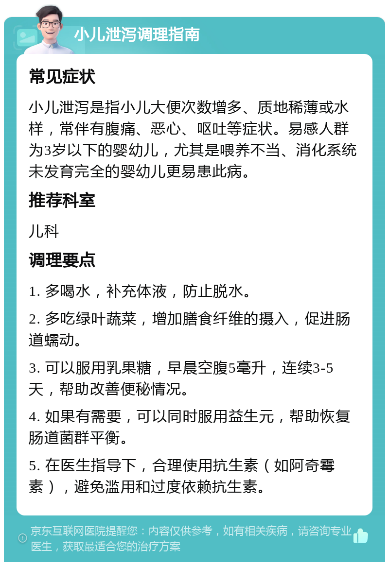 小儿泄泻调理指南 常见症状 小儿泄泻是指小儿大便次数增多、质地稀薄或水样，常伴有腹痛、恶心、呕吐等症状。易感人群为3岁以下的婴幼儿，尤其是喂养不当、消化系统未发育完全的婴幼儿更易患此病。 推荐科室 儿科 调理要点 1. 多喝水，补充体液，防止脱水。 2. 多吃绿叶蔬菜，增加膳食纤维的摄入，促进肠道蠕动。 3. 可以服用乳果糖，早晨空腹5毫升，连续3-5天，帮助改善便秘情况。 4. 如果有需要，可以同时服用益生元，帮助恢复肠道菌群平衡。 5. 在医生指导下，合理使用抗生素（如阿奇霉素），避免滥用和过度依赖抗生素。