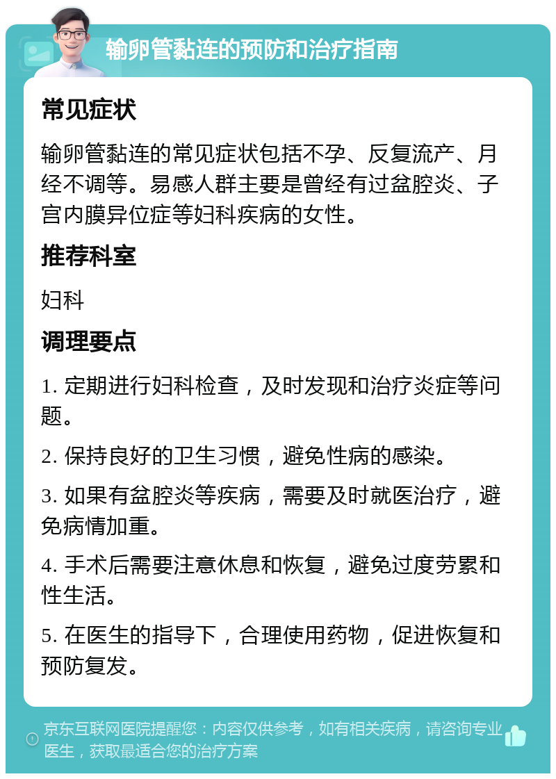 输卵管黏连的预防和治疗指南 常见症状 输卵管黏连的常见症状包括不孕、反复流产、月经不调等。易感人群主要是曾经有过盆腔炎、子宫内膜异位症等妇科疾病的女性。 推荐科室 妇科 调理要点 1. 定期进行妇科检查，及时发现和治疗炎症等问题。 2. 保持良好的卫生习惯，避免性病的感染。 3. 如果有盆腔炎等疾病，需要及时就医治疗，避免病情加重。 4. 手术后需要注意休息和恢复，避免过度劳累和性生活。 5. 在医生的指导下，合理使用药物，促进恢复和预防复发。