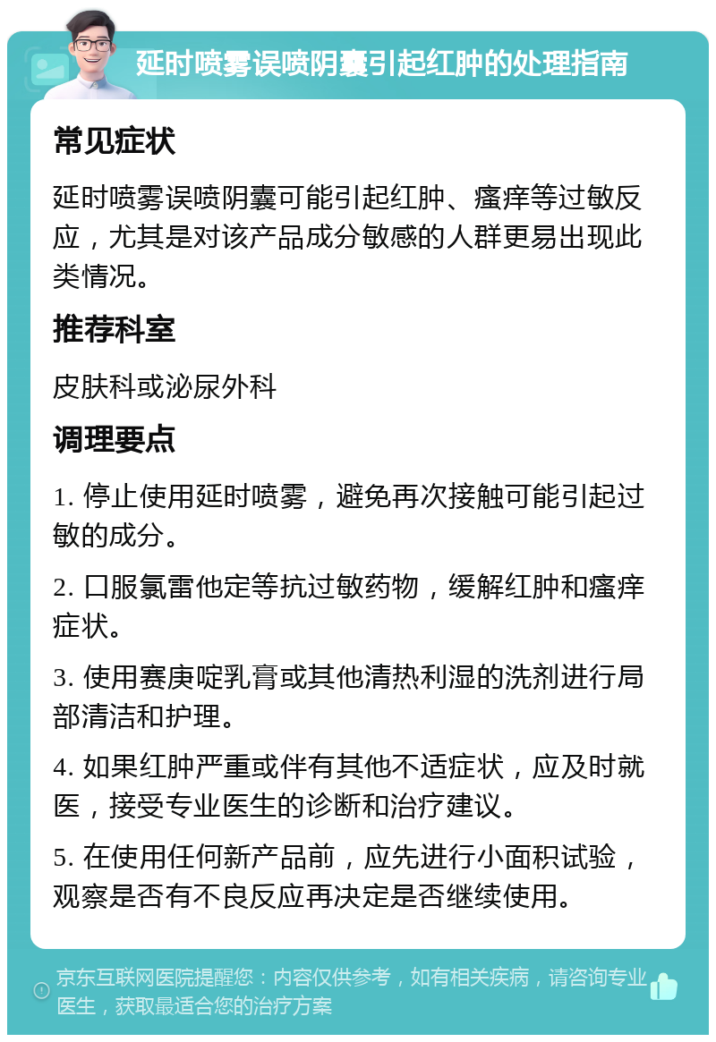 延时喷雾误喷阴囊引起红肿的处理指南 常见症状 延时喷雾误喷阴囊可能引起红肿、瘙痒等过敏反应，尤其是对该产品成分敏感的人群更易出现此类情况。 推荐科室 皮肤科或泌尿外科 调理要点 1. 停止使用延时喷雾，避免再次接触可能引起过敏的成分。 2. 口服氯雷他定等抗过敏药物，缓解红肿和瘙痒症状。 3. 使用赛庚啶乳膏或其他清热利湿的洗剂进行局部清洁和护理。 4. 如果红肿严重或伴有其他不适症状，应及时就医，接受专业医生的诊断和治疗建议。 5. 在使用任何新产品前，应先进行小面积试验，观察是否有不良反应再决定是否继续使用。