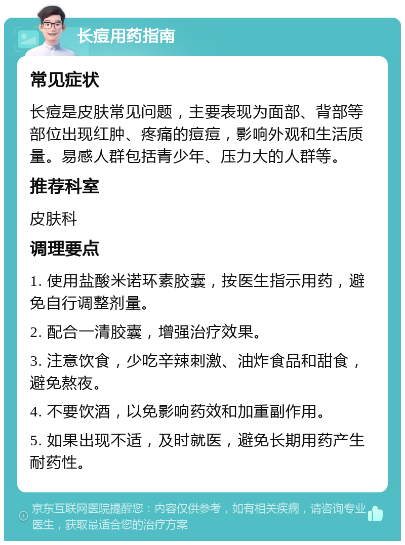 长痘用药指南 常见症状 长痘是皮肤常见问题，主要表现为面部、背部等部位出现红肿、疼痛的痘痘，影响外观和生活质量。易感人群包括青少年、压力大的人群等。 推荐科室 皮肤科 调理要点 1. 使用盐酸米诺环素胶囊，按医生指示用药，避免自行调整剂量。 2. 配合一清胶囊，增强治疗效果。 3. 注意饮食，少吃辛辣刺激、油炸食品和甜食，避免熬夜。 4. 不要饮酒，以免影响药效和加重副作用。 5. 如果出现不适，及时就医，避免长期用药产生耐药性。