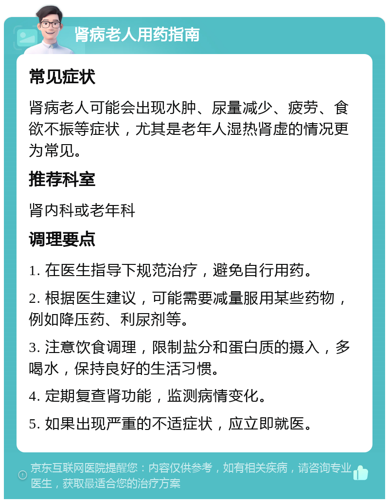 肾病老人用药指南 常见症状 肾病老人可能会出现水肿、尿量减少、疲劳、食欲不振等症状，尤其是老年人湿热肾虚的情况更为常见。 推荐科室 肾内科或老年科 调理要点 1. 在医生指导下规范治疗，避免自行用药。 2. 根据医生建议，可能需要减量服用某些药物，例如降压药、利尿剂等。 3. 注意饮食调理，限制盐分和蛋白质的摄入，多喝水，保持良好的生活习惯。 4. 定期复查肾功能，监测病情变化。 5. 如果出现严重的不适症状，应立即就医。