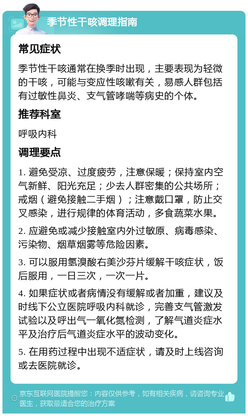 季节性干咳调理指南 常见症状 季节性干咳通常在换季时出现，主要表现为轻微的干咳，可能与变应性咳嗽有关，易感人群包括有过敏性鼻炎、支气管哮喘等病史的个体。 推荐科室 呼吸内科 调理要点 1. 避免受凉、过度疲劳，注意保暖；保持室内空气新鲜、阳光充足；少去人群密集的公共场所；戒烟（避免接触二手烟）；注意戴口罩，防止交叉感染，进行规律的体育活动，多食蔬菜水果。 2. 应避免或减少接触室内外过敏原、病毒感染、污染物、烟草烟雾等危险因素。 3. 可以服用氢溴酸右美沙芬片缓解干咳症状，饭后服用，一日三次，一次一片。 4. 如果症状或者病情没有缓解或者加重，建议及时线下公立医院呼吸内科就诊，完善支气管激发试验以及呼出气一氧化氮检测，了解气道炎症水平及治疗后气道炎症水平的波动变化。 5. 在用药过程中出现不适症状，请及时上线咨询或去医院就诊。