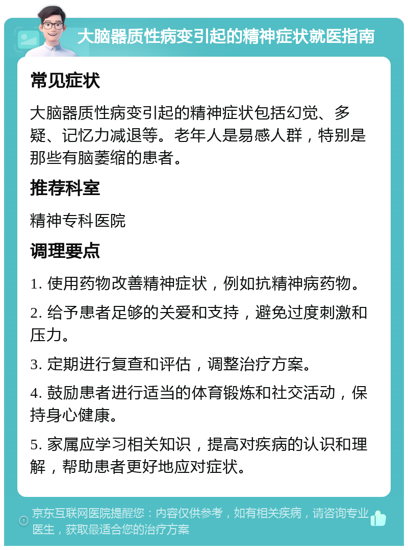 大脑器质性病变引起的精神症状就医指南 常见症状 大脑器质性病变引起的精神症状包括幻觉、多疑、记忆力减退等。老年人是易感人群，特别是那些有脑萎缩的患者。 推荐科室 精神专科医院 调理要点 1. 使用药物改善精神症状，例如抗精神病药物。 2. 给予患者足够的关爱和支持，避免过度刺激和压力。 3. 定期进行复查和评估，调整治疗方案。 4. 鼓励患者进行适当的体育锻炼和社交活动，保持身心健康。 5. 家属应学习相关知识，提高对疾病的认识和理解，帮助患者更好地应对症状。