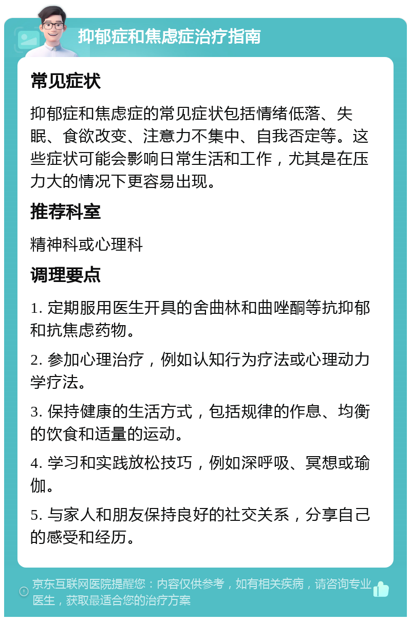 抑郁症和焦虑症治疗指南 常见症状 抑郁症和焦虑症的常见症状包括情绪低落、失眠、食欲改变、注意力不集中、自我否定等。这些症状可能会影响日常生活和工作，尤其是在压力大的情况下更容易出现。 推荐科室 精神科或心理科 调理要点 1. 定期服用医生开具的舍曲林和曲唑酮等抗抑郁和抗焦虑药物。 2. 参加心理治疗，例如认知行为疗法或心理动力学疗法。 3. 保持健康的生活方式，包括规律的作息、均衡的饮食和适量的运动。 4. 学习和实践放松技巧，例如深呼吸、冥想或瑜伽。 5. 与家人和朋友保持良好的社交关系，分享自己的感受和经历。