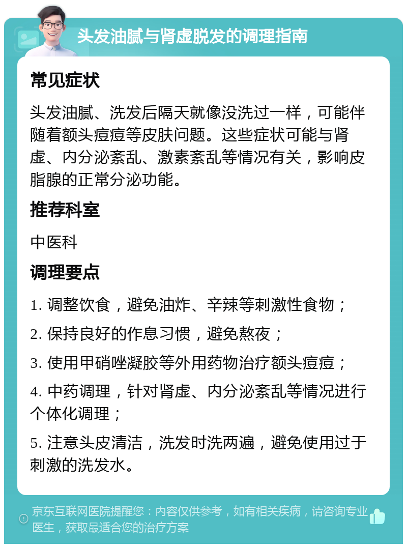 头发油腻与肾虚脱发的调理指南 常见症状 头发油腻、洗发后隔天就像没洗过一样，可能伴随着额头痘痘等皮肤问题。这些症状可能与肾虚、内分泌紊乱、激素紊乱等情况有关，影响皮脂腺的正常分泌功能。 推荐科室 中医科 调理要点 1. 调整饮食，避免油炸、辛辣等刺激性食物； 2. 保持良好的作息习惯，避免熬夜； 3. 使用甲硝唑凝胶等外用药物治疗额头痘痘； 4. 中药调理，针对肾虚、内分泌紊乱等情况进行个体化调理； 5. 注意头皮清洁，洗发时洗两遍，避免使用过于刺激的洗发水。