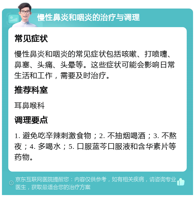 慢性鼻炎和咽炎的治疗与调理 常见症状 慢性鼻炎和咽炎的常见症状包括咳嗽、打喷嚏、鼻塞、头痛、头晕等。这些症状可能会影响日常生活和工作，需要及时治疗。 推荐科室 耳鼻喉科 调理要点 1. 避免吃辛辣刺激食物；2. 不抽烟喝酒；3. 不熬夜；4. 多喝水；5. 口服蓝芩口服液和含华素片等药物。