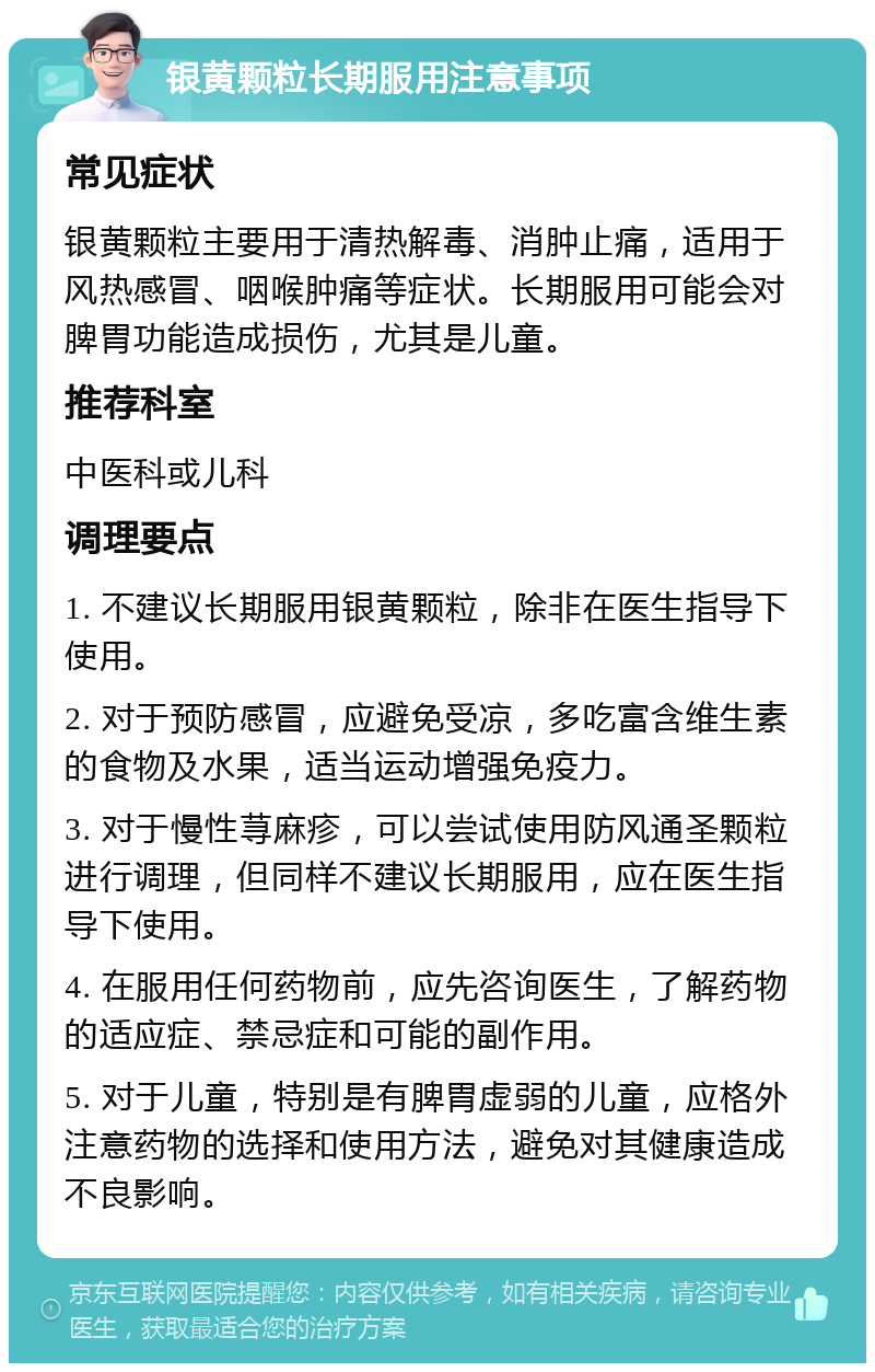 银黄颗粒长期服用注意事项 常见症状 银黄颗粒主要用于清热解毒、消肿止痛，适用于风热感冒、咽喉肿痛等症状。长期服用可能会对脾胃功能造成损伤，尤其是儿童。 推荐科室 中医科或儿科 调理要点 1. 不建议长期服用银黄颗粒，除非在医生指导下使用。 2. 对于预防感冒，应避免受凉，多吃富含维生素的食物及水果，适当运动增强免疫力。 3. 对于慢性荨麻疹，可以尝试使用防风通圣颗粒进行调理，但同样不建议长期服用，应在医生指导下使用。 4. 在服用任何药物前，应先咨询医生，了解药物的适应症、禁忌症和可能的副作用。 5. 对于儿童，特别是有脾胃虚弱的儿童，应格外注意药物的选择和使用方法，避免对其健康造成不良影响。