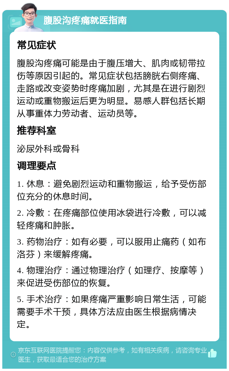 腹股沟疼痛就医指南 常见症状 腹股沟疼痛可能是由于腹压增大、肌肉或韧带拉伤等原因引起的。常见症状包括膀胱右侧疼痛、走路或改变姿势时疼痛加剧，尤其是在进行剧烈运动或重物搬运后更为明显。易感人群包括长期从事重体力劳动者、运动员等。 推荐科室 泌尿外科或骨科 调理要点 1. 休息：避免剧烈运动和重物搬运，给予受伤部位充分的休息时间。 2. 冷敷：在疼痛部位使用冰袋进行冷敷，可以减轻疼痛和肿胀。 3. 药物治疗：如有必要，可以服用止痛药（如布洛芬）来缓解疼痛。 4. 物理治疗：通过物理治疗（如理疗、按摩等）来促进受伤部位的恢复。 5. 手术治疗：如果疼痛严重影响日常生活，可能需要手术干预，具体方法应由医生根据病情决定。