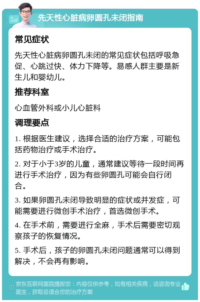 先天性心脏病卵圆孔未闭指南 常见症状 先天性心脏病卵圆孔未闭的常见症状包括呼吸急促、心跳过快、体力下降等。易感人群主要是新生儿和婴幼儿。 推荐科室 心血管外科或小儿心脏科 调理要点 1. 根据医生建议，选择合适的治疗方案，可能包括药物治疗或手术治疗。 2. 对于小于3岁的儿童，通常建议等待一段时间再进行手术治疗，因为有些卵圆孔可能会自行闭合。 3. 如果卵圆孔未闭导致明显的症状或并发症，可能需要进行微创手术治疗，首选微创手术。 4. 在手术前，需要进行全麻，手术后需要密切观察孩子的恢复情况。 5. 手术后，孩子的卵圆孔未闭问题通常可以得到解决，不会再有影响。