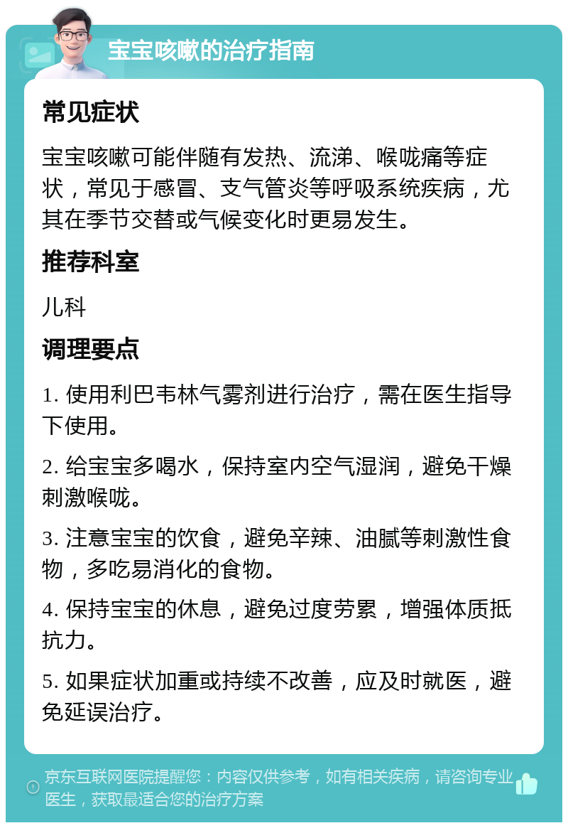 宝宝咳嗽的治疗指南 常见症状 宝宝咳嗽可能伴随有发热、流涕、喉咙痛等症状，常见于感冒、支气管炎等呼吸系统疾病，尤其在季节交替或气候变化时更易发生。 推荐科室 儿科 调理要点 1. 使用利巴韦林气雾剂进行治疗，需在医生指导下使用。 2. 给宝宝多喝水，保持室内空气湿润，避免干燥刺激喉咙。 3. 注意宝宝的饮食，避免辛辣、油腻等刺激性食物，多吃易消化的食物。 4. 保持宝宝的休息，避免过度劳累，增强体质抵抗力。 5. 如果症状加重或持续不改善，应及时就医，避免延误治疗。