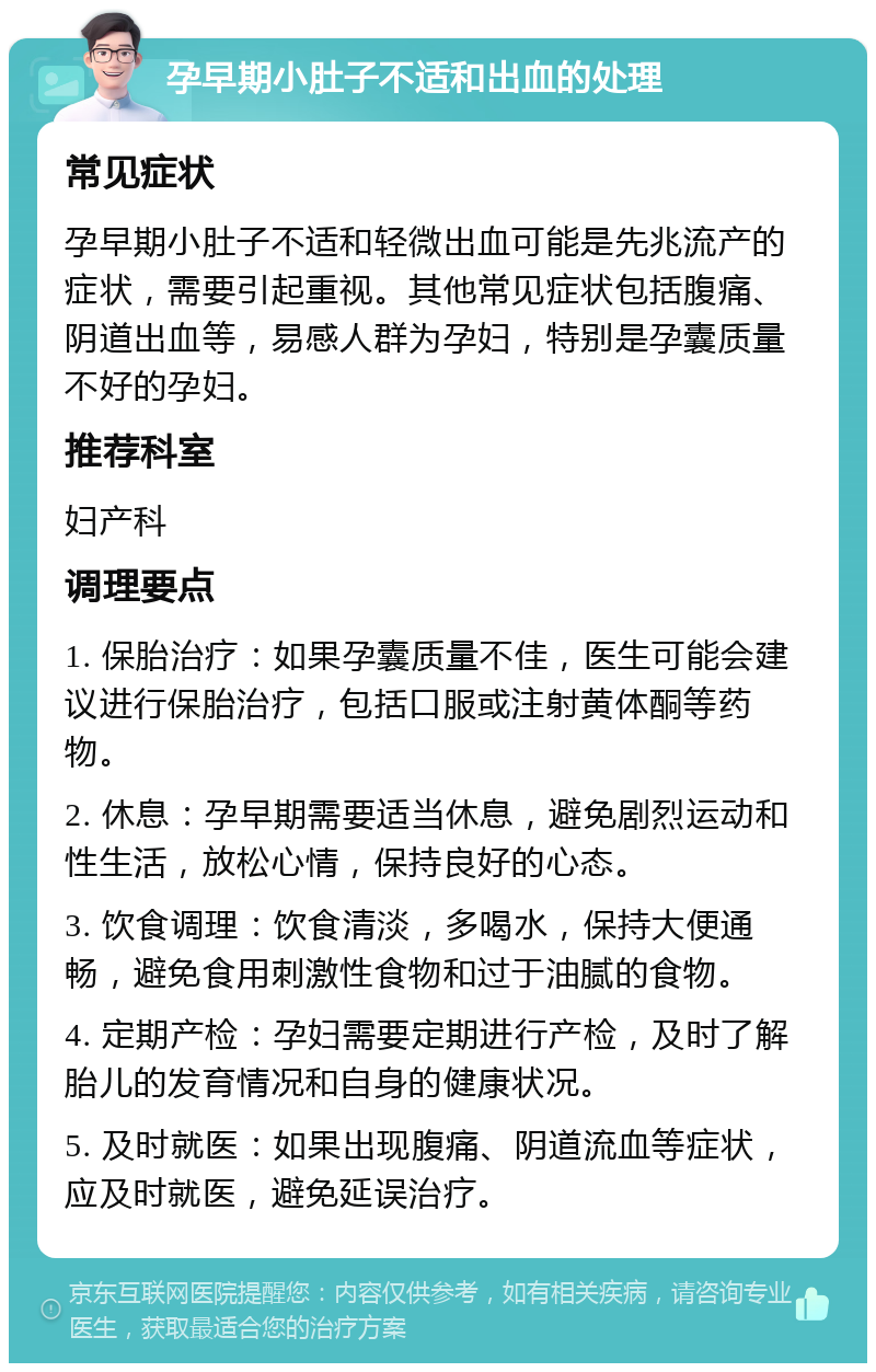 孕早期小肚子不适和出血的处理 常见症状 孕早期小肚子不适和轻微出血可能是先兆流产的症状，需要引起重视。其他常见症状包括腹痛、阴道出血等，易感人群为孕妇，特别是孕囊质量不好的孕妇。 推荐科室 妇产科 调理要点 1. 保胎治疗：如果孕囊质量不佳，医生可能会建议进行保胎治疗，包括口服或注射黄体酮等药物。 2. 休息：孕早期需要适当休息，避免剧烈运动和性生活，放松心情，保持良好的心态。 3. 饮食调理：饮食清淡，多喝水，保持大便通畅，避免食用刺激性食物和过于油腻的食物。 4. 定期产检：孕妇需要定期进行产检，及时了解胎儿的发育情况和自身的健康状况。 5. 及时就医：如果出现腹痛、阴道流血等症状，应及时就医，避免延误治疗。