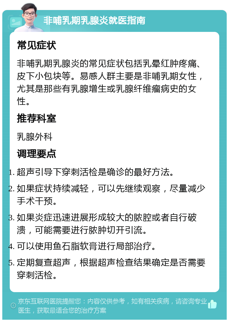 非哺乳期乳腺炎就医指南 常见症状 非哺乳期乳腺炎的常见症状包括乳晕红肿疼痛、皮下小包块等。易感人群主要是非哺乳期女性，尤其是那些有乳腺增生或乳腺纤维瘤病史的女性。 推荐科室 乳腺外科 调理要点 超声引导下穿刺活检是确诊的最好方法。 如果症状持续减轻，可以先继续观察，尽量减少手术干预。 如果炎症迅速进展形成较大的脓腔或者自行破溃，可能需要进行脓肿切开引流。 可以使用鱼石脂软膏进行局部治疗。 定期复查超声，根据超声检查结果确定是否需要穿刺活检。