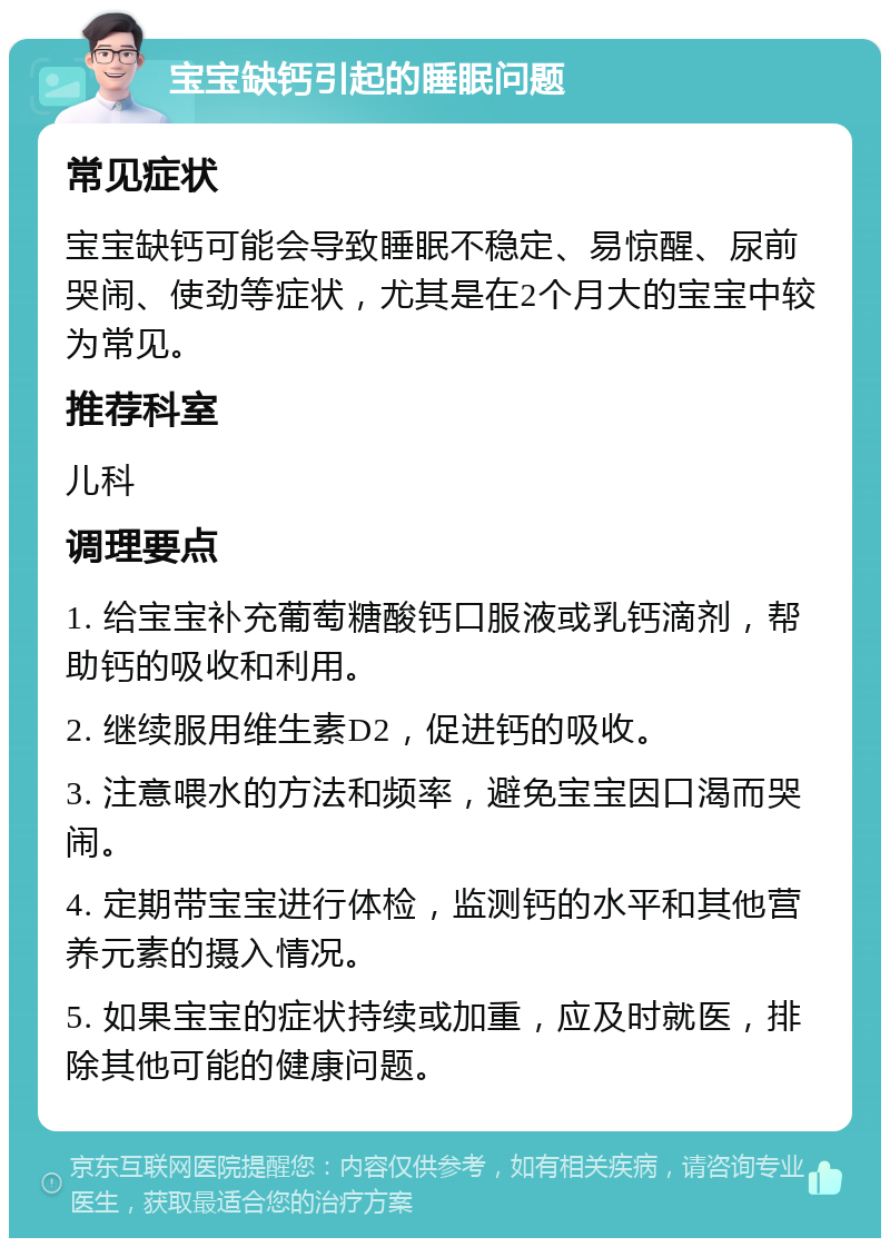 宝宝缺钙引起的睡眠问题 常见症状 宝宝缺钙可能会导致睡眠不稳定、易惊醒、尿前哭闹、使劲等症状，尤其是在2个月大的宝宝中较为常见。 推荐科室 儿科 调理要点 1. 给宝宝补充葡萄糖酸钙口服液或乳钙滴剂，帮助钙的吸收和利用。 2. 继续服用维生素D2，促进钙的吸收。 3. 注意喂水的方法和频率，避免宝宝因口渴而哭闹。 4. 定期带宝宝进行体检，监测钙的水平和其他营养元素的摄入情况。 5. 如果宝宝的症状持续或加重，应及时就医，排除其他可能的健康问题。