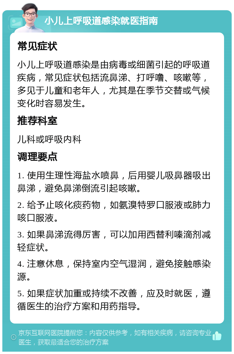 小儿上呼吸道感染就医指南 常见症状 小儿上呼吸道感染是由病毒或细菌引起的呼吸道疾病，常见症状包括流鼻涕、打呼噜、咳嗽等，多见于儿童和老年人，尤其是在季节交替或气候变化时容易发生。 推荐科室 儿科或呼吸内科 调理要点 1. 使用生理性海盐水喷鼻，后用婴儿吸鼻器吸出鼻涕，避免鼻涕倒流引起咳嗽。 2. 给予止咳化痰药物，如氨溴特罗口服液或肺力咳口服液。 3. 如果鼻涕流得厉害，可以加用西替利嗪滴剂减轻症状。 4. 注意休息，保持室内空气湿润，避免接触感染源。 5. 如果症状加重或持续不改善，应及时就医，遵循医生的治疗方案和用药指导。