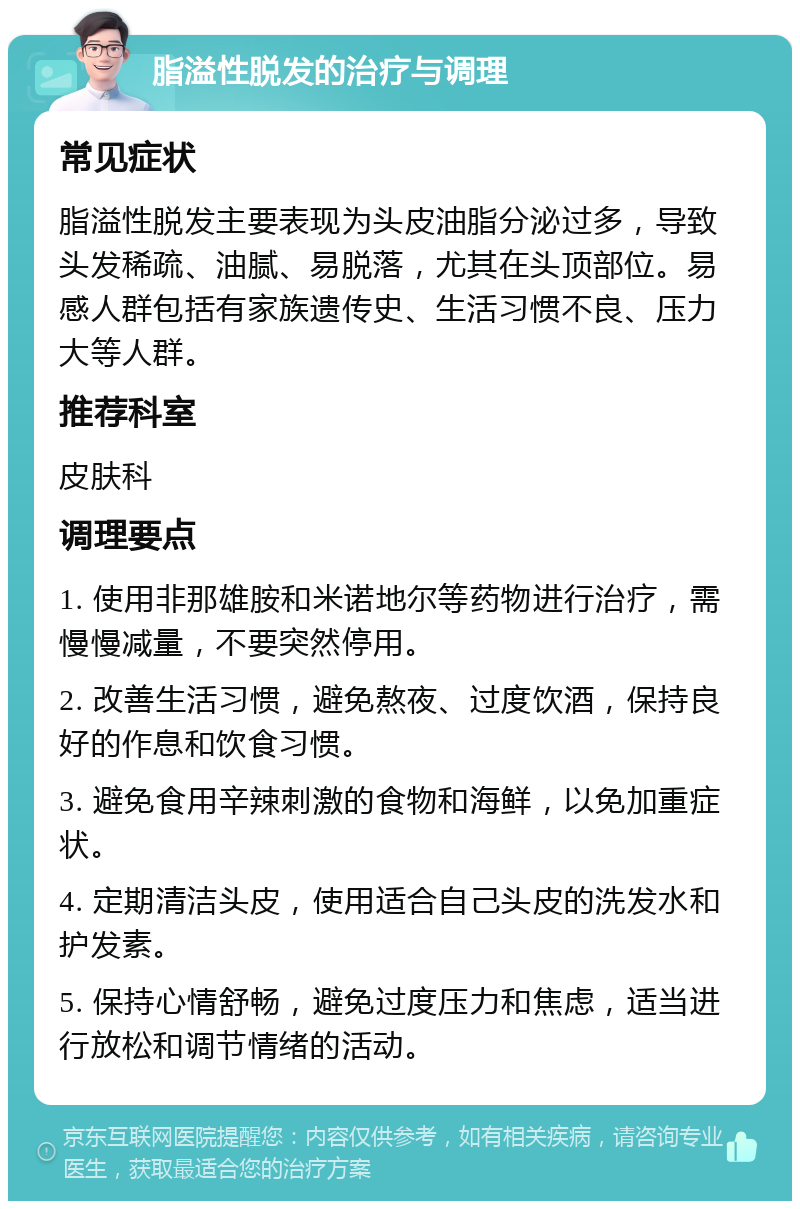 脂溢性脱发的治疗与调理 常见症状 脂溢性脱发主要表现为头皮油脂分泌过多，导致头发稀疏、油腻、易脱落，尤其在头顶部位。易感人群包括有家族遗传史、生活习惯不良、压力大等人群。 推荐科室 皮肤科 调理要点 1. 使用非那雄胺和米诺地尔等药物进行治疗，需慢慢减量，不要突然停用。 2. 改善生活习惯，避免熬夜、过度饮酒，保持良好的作息和饮食习惯。 3. 避免食用辛辣刺激的食物和海鲜，以免加重症状。 4. 定期清洁头皮，使用适合自己头皮的洗发水和护发素。 5. 保持心情舒畅，避免过度压力和焦虑，适当进行放松和调节情绪的活动。